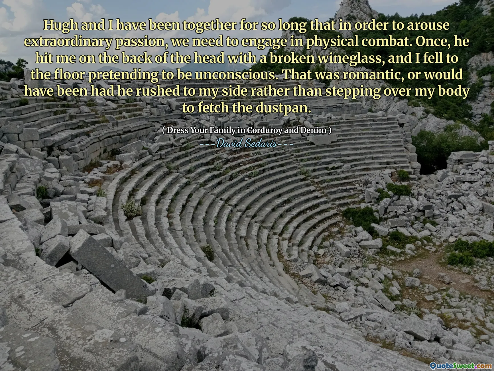 Hugh and I have been together for so long that in order to arouse extraordinary passion, we need to engage in physical combat. Once, he hit me on the back of the head with a broken wineglass, and I fell to the floor pretending to be unconscious. That was romantic, or would have been had he rushed to my side rather than stepping over my body to fetch the dustpan.
