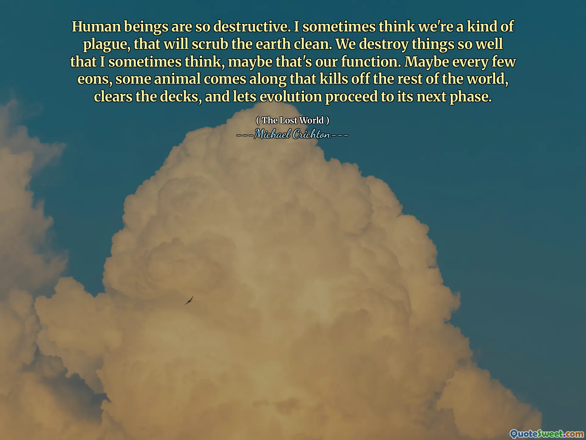 Human beings are so destructive. I sometimes think we're a kind of plague, that will scrub the earth clean. We destroy things so well that I sometimes think, maybe that's our function. Maybe every few eons, some animal comes along that kills off the rest of the world, clears the decks, and lets evolution proceed to its next phase.