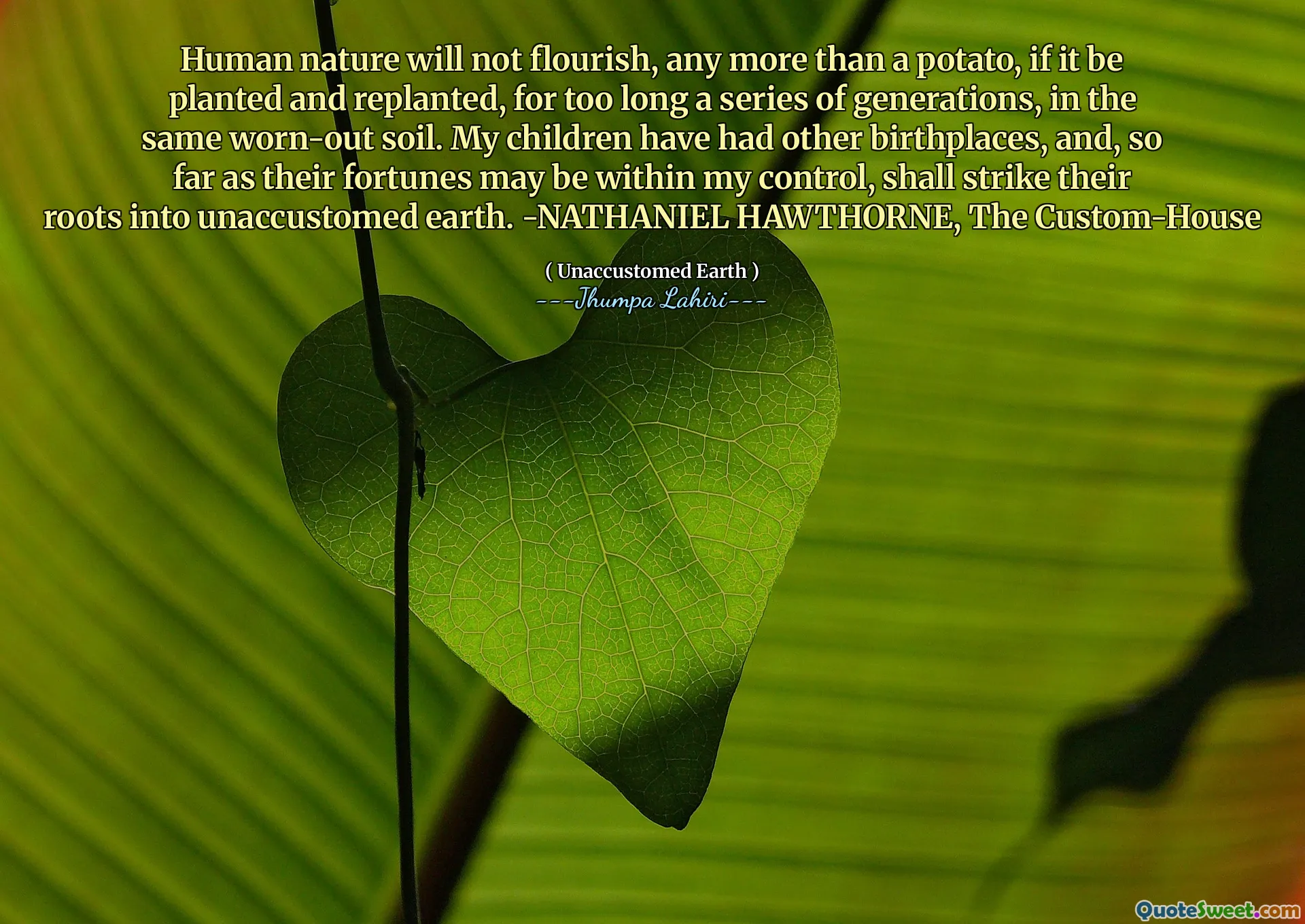 Human nature will not flourish, any more than a potato, if it be planted and replanted, for too long a series of generations, in the same worn-out soil. My children have had other birthplaces, and, so far as their fortunes may be within my control, shall strike their roots into unaccustomed earth. -NATHANIEL HAWTHORNE, The Custom-House