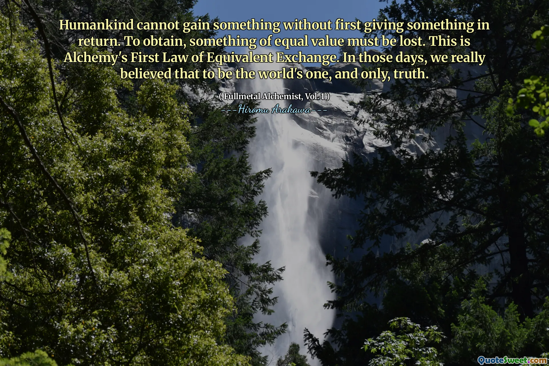 Humankind cannot gain something without first giving something in return. To obtain, something of equal value must be lost. This is Alchemy's First Law of Equivalent Exchange. In those days, we really believed that to be the world's one, and only, truth.