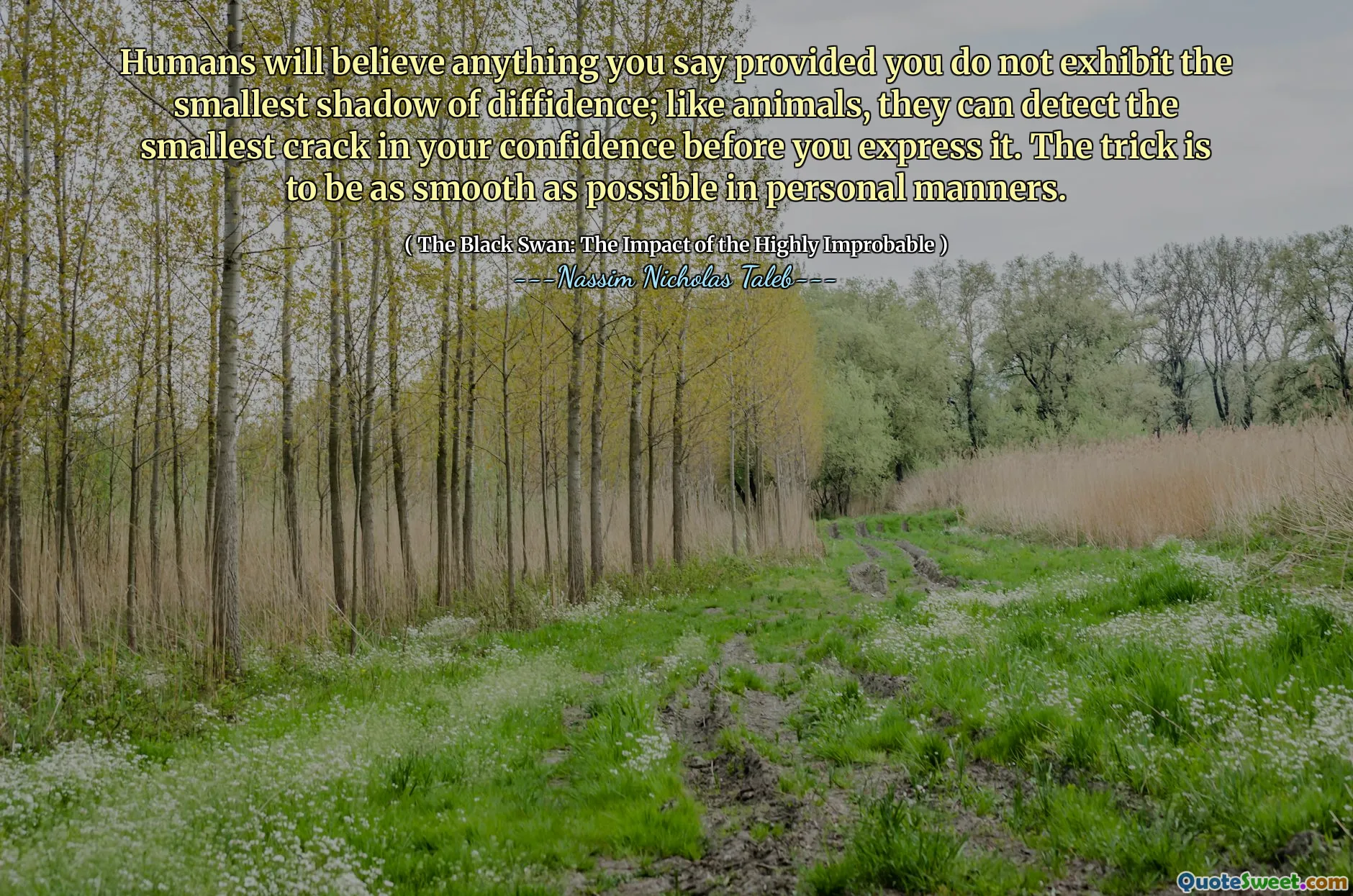 Humans will believe anything you say provided you do not exhibit the smallest shadow of diffidence; like animals, they can detect the smallest crack in your confidence before you express it. The trick is to be as smooth as possible in personal manners.