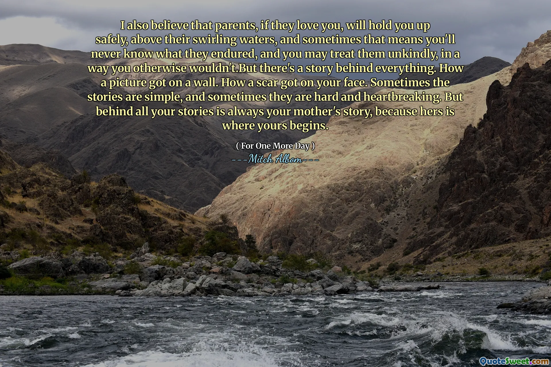 I also believe that parents, if they love you, will hold you up safely, above their swirling waters, and sometimes that means you'll never know what they endured, and you may treat them unkindly, in a way you otherwise wouldn't.But there's a story behind everything. How a picture got on a wall. How a scar got on your face. Sometimes the stories are simple, and sometimes they are hard and heartbreaking. But behind all your stories is always your mother's story, because hers is where yours begins.