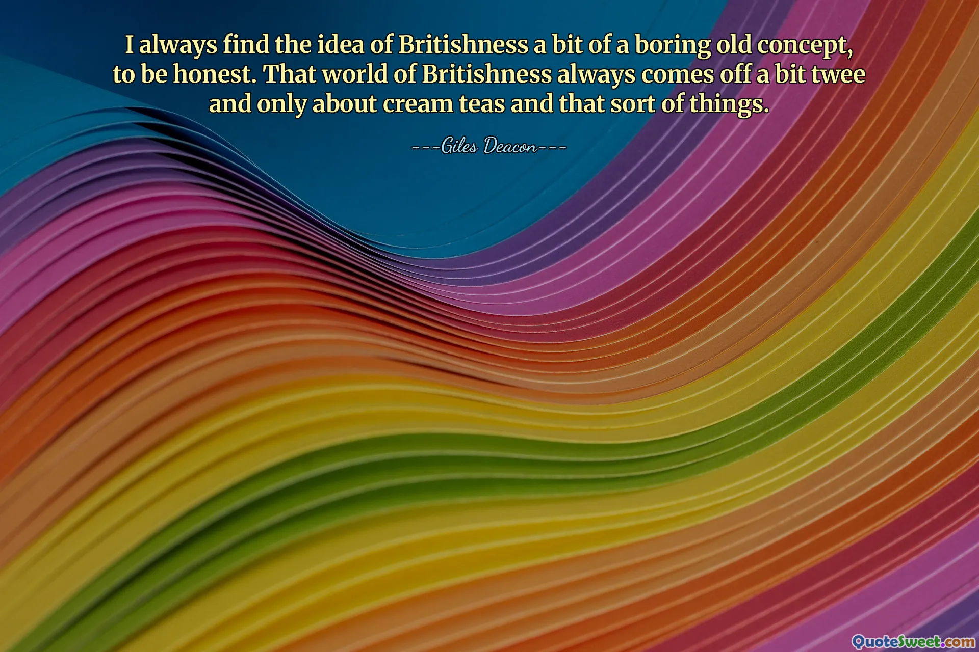 I always find the idea of Britishness a bit of a boring old concept, to be honest. That world of Britishness always comes off a bit twee and only about cream teas and that sort of things.