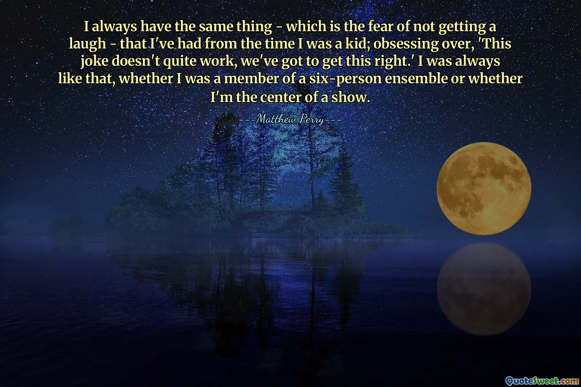 I always have the same thing - which is the fear of not getting a laugh - that I've had from the time I was a kid; obsessing over, 'This joke doesn't quite work, we've got to get this right.' I was always like that, whether I was a member of a six-person ensemble or whether I'm the center of a show.