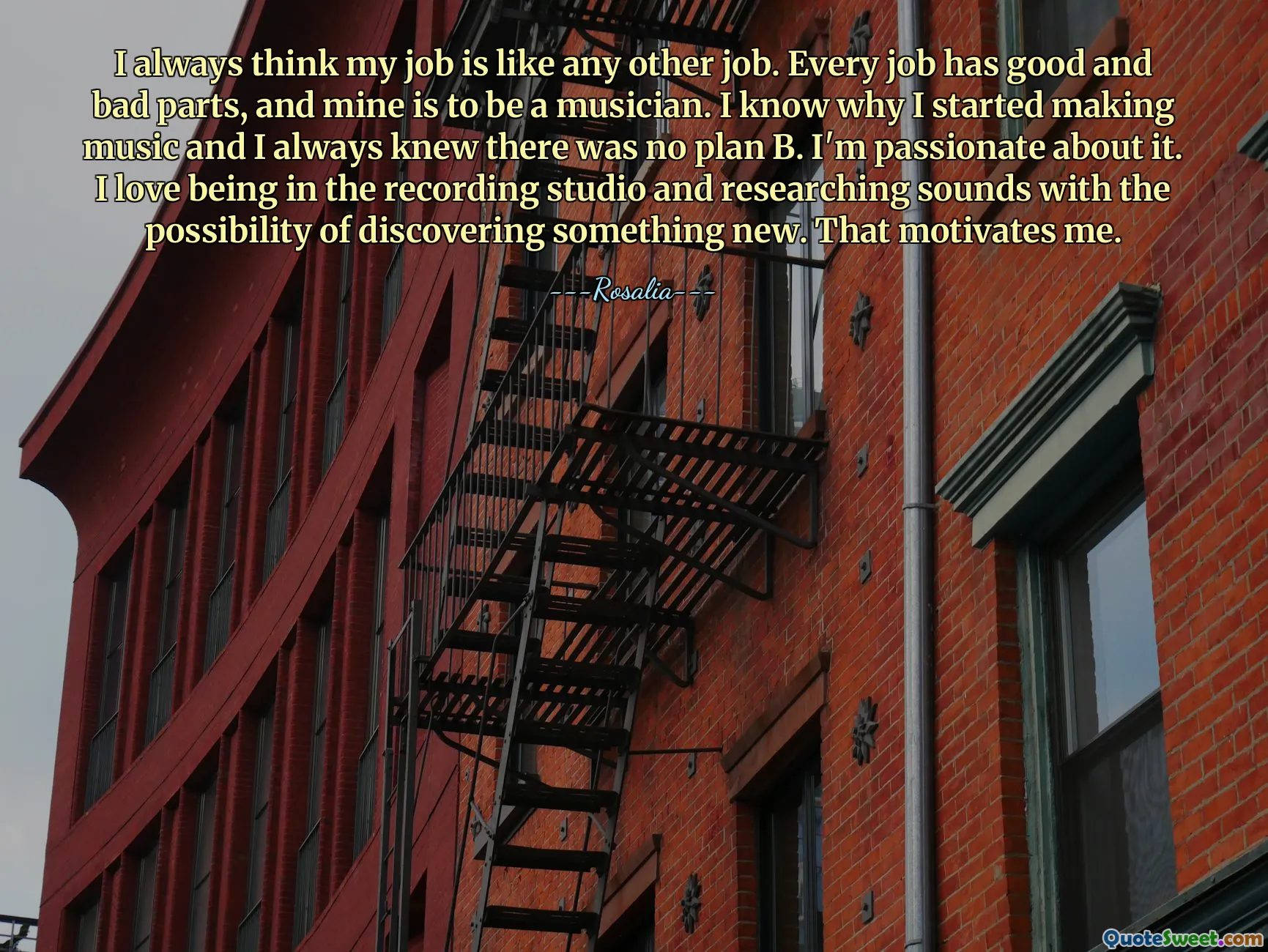 I always think my job is like any other job. Every job has good and bad parts, and mine is to be a musician. I know why I started making music and I always knew there was no plan B. I'm passionate about it. I love being in the recording studio and researching sounds with the possibility of discovering something new. That motivates me.
