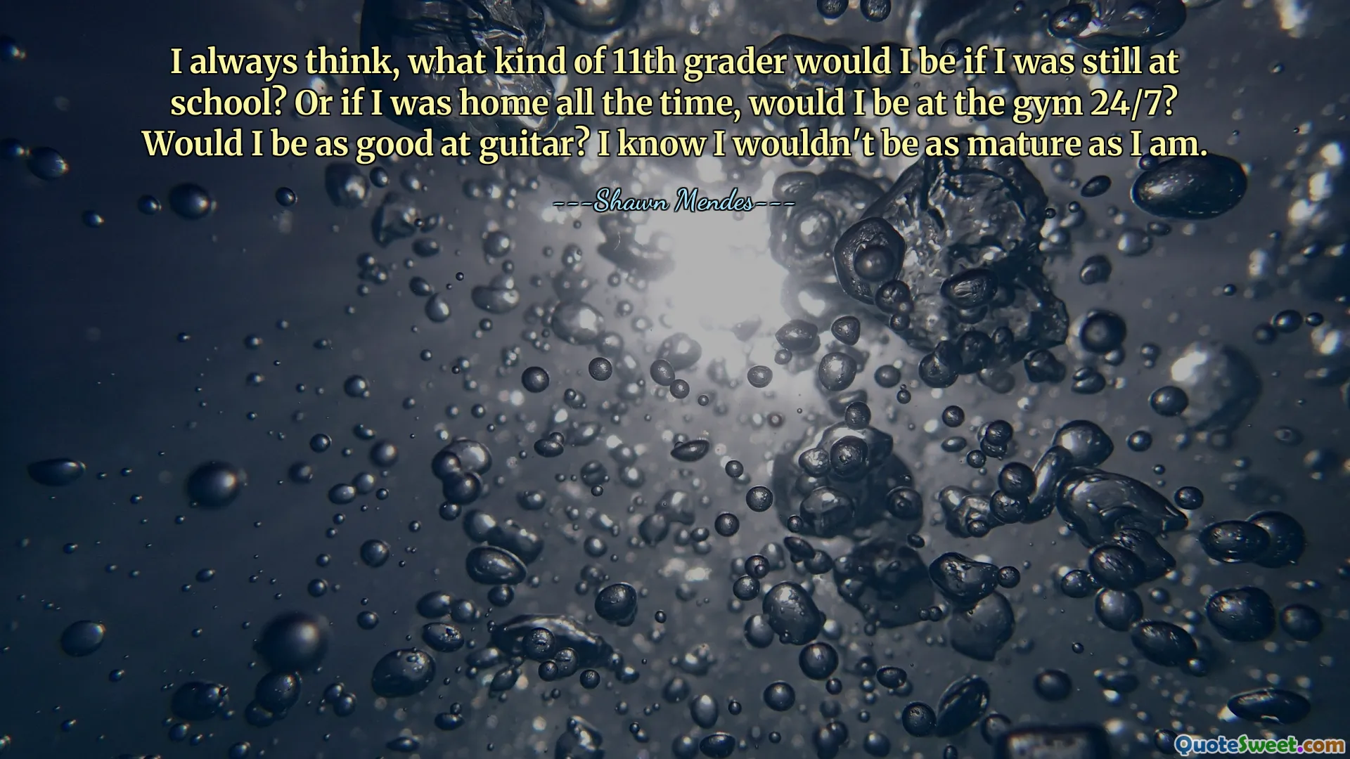 I always think, what kind of 11th grader would I be if I was still at school? Or if I was home all the time, would I be at the gym 24/7? Would I be as good at guitar? I know I wouldn't be as mature as I am.