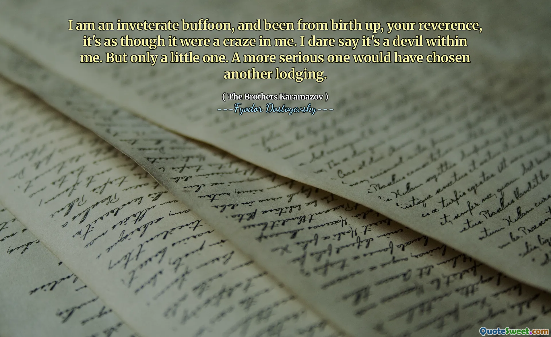 I am an inveterate buffoon, and been from birth up, your reverence, it's as though it were a craze in me. I dare say it's a devil within me. But only a little one. A more serious one would have chosen another lodging.