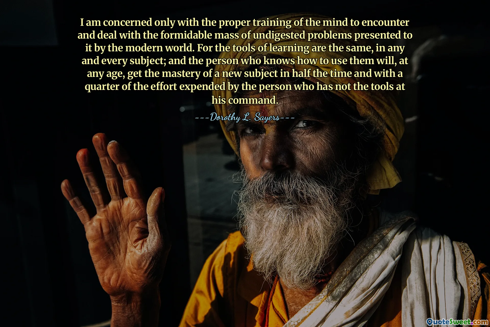 I am concerned only with the proper training of the mind to encounter and deal with the formidable mass of undigested problems presented to it by the modern world. For the tools of learning are the same, in any and every subject; and the person who knows how to use them will, at any age, get the mastery of a new subject in half the time and with a quarter of the effort expended by the person who has not the tools at his command.