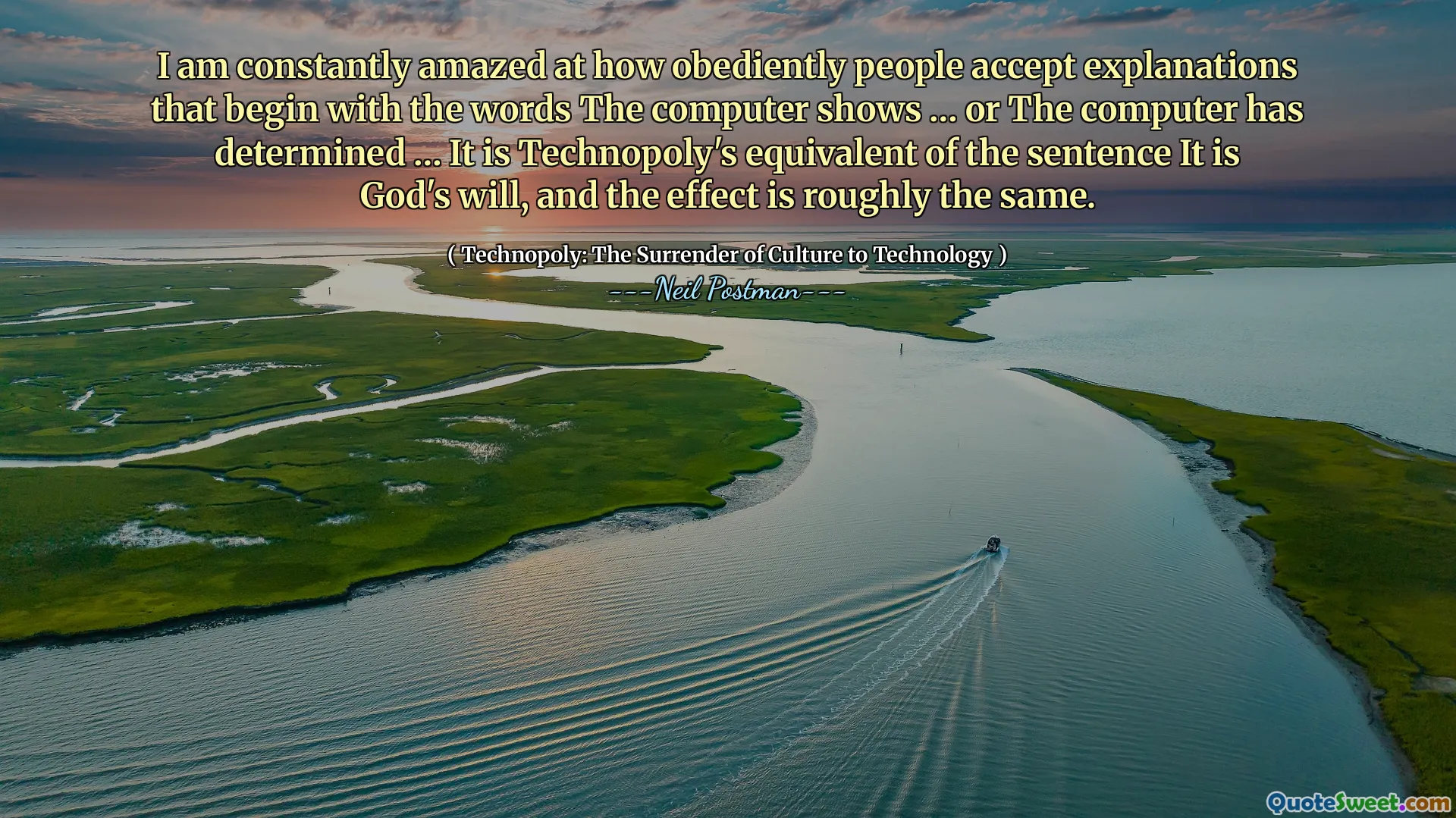 I am constantly amazed at how obediently people accept explanations that begin with the words The computer shows … or The computer has determined … It is Technopoly's equivalent of the sentence It is God's will, and the effect is roughly the same.