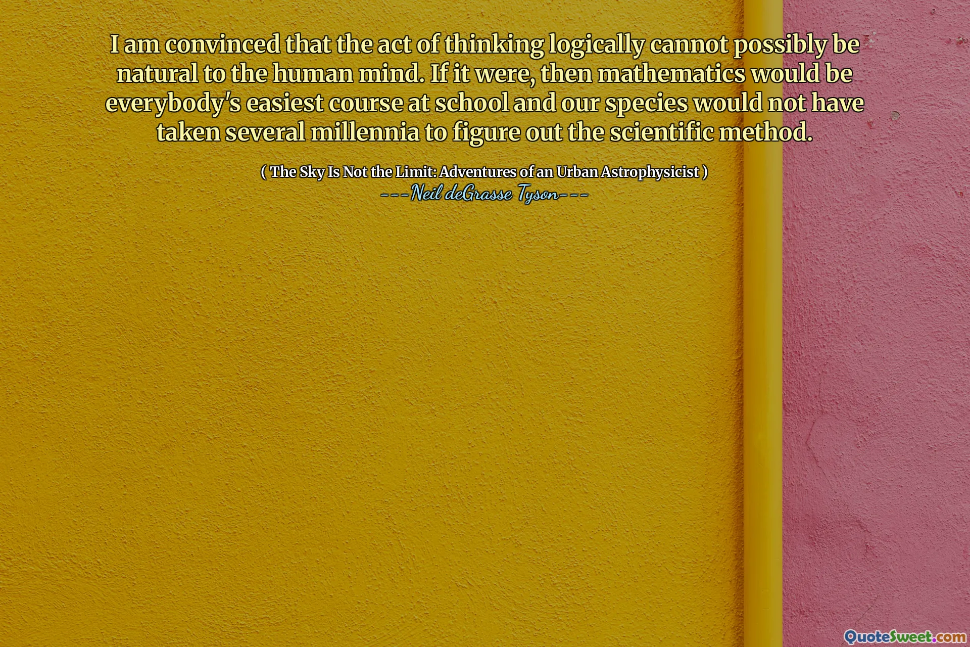 I am convinced that the act of thinking logically cannot possibly be natural to the human mind. If it were, then mathematics would be everybody's easiest course at school and our species would not have taken several millennia to figure out the scientific method.