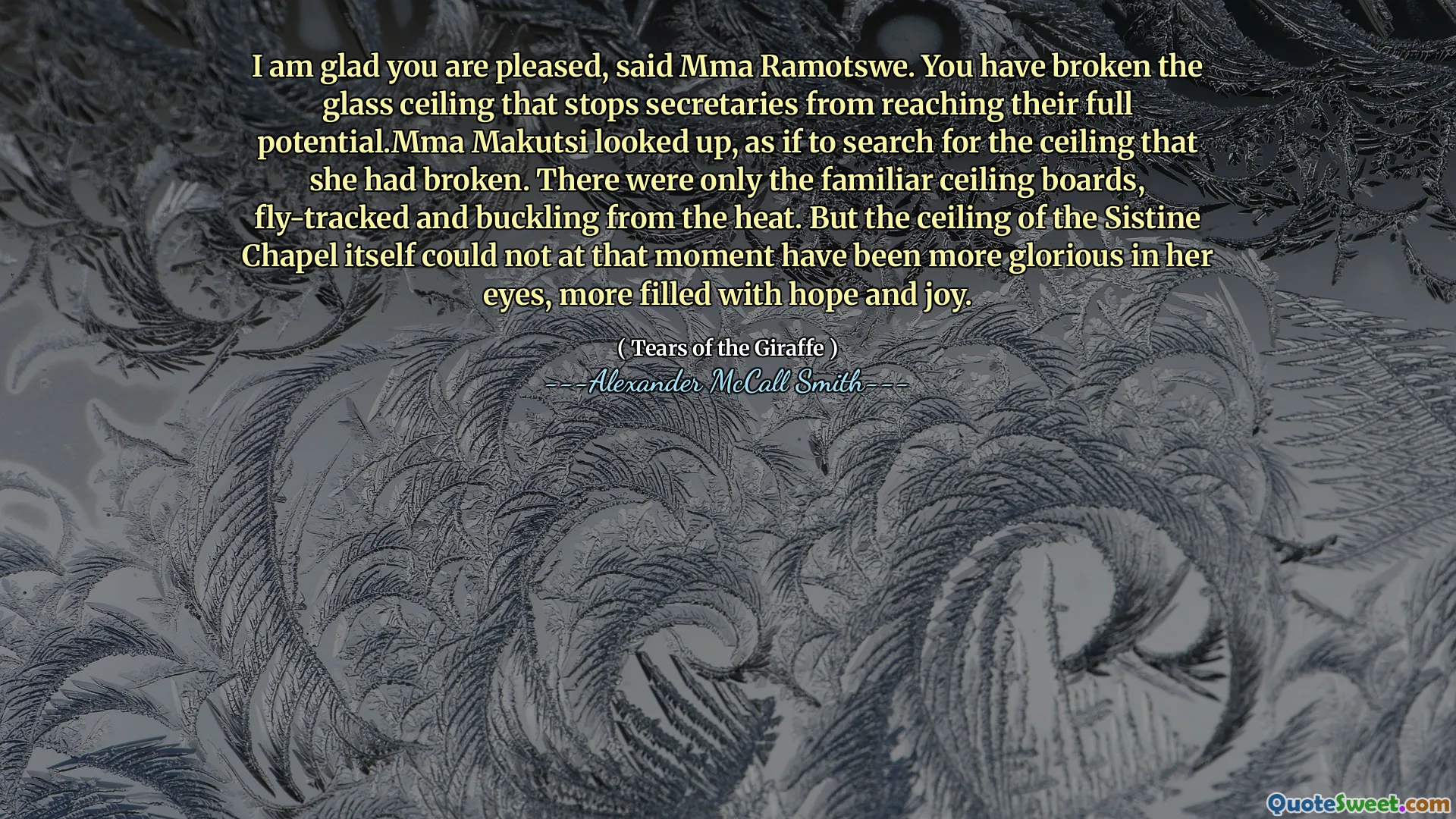 Saya senang Anda senang, kata MMA Ramotswe. Anda telah memecahkan langit -langit kaca yang menghentikan sekretaris dari mencapai potensi penuh mereka. Makutsi Makutsi melihat ke atas, seolah -olah mencari langit -langit yang telah ia hancurkan. Hanya ada papan langit-langit yang akrab, dilacak terbang dan menekuk dari panas. Tetapi langit -langit Kapel Sistine itu sendiri tidak bisa pada saat itu lebih mulia di matanya, lebih dipenuhi dengan harapan dan kegembiraan.