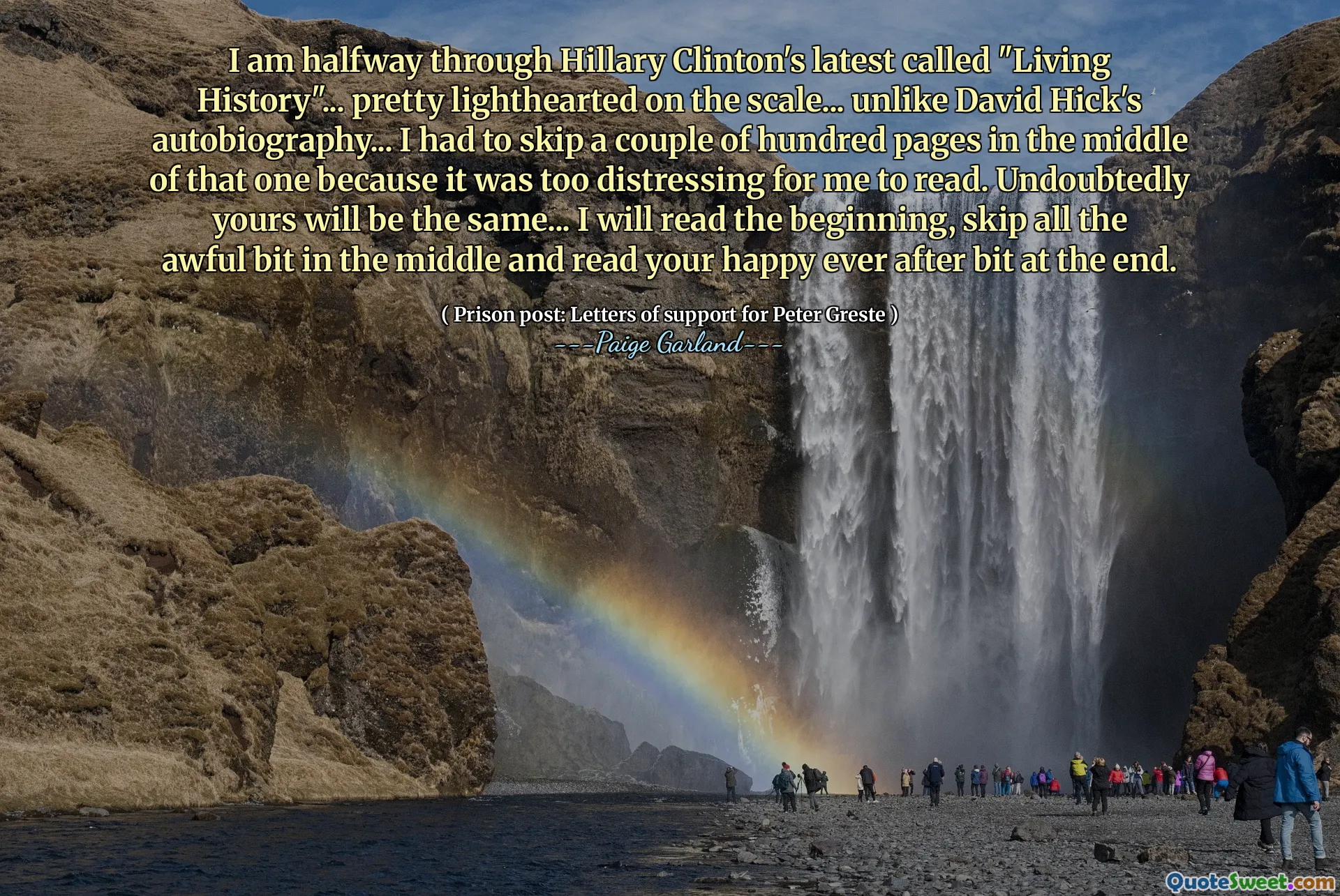I am halfway through Hillary Clinton's latest called "Living History"... pretty lighthearted on the scale... unlike David Hick's autobiography... I had to skip a couple of hundred pages in the middle of that one because it was too distressing for me to read. Undoubtedly yours will be the same... I will read the beginning, skip all the awful bit in the middle and read your happy ever after bit at the end.