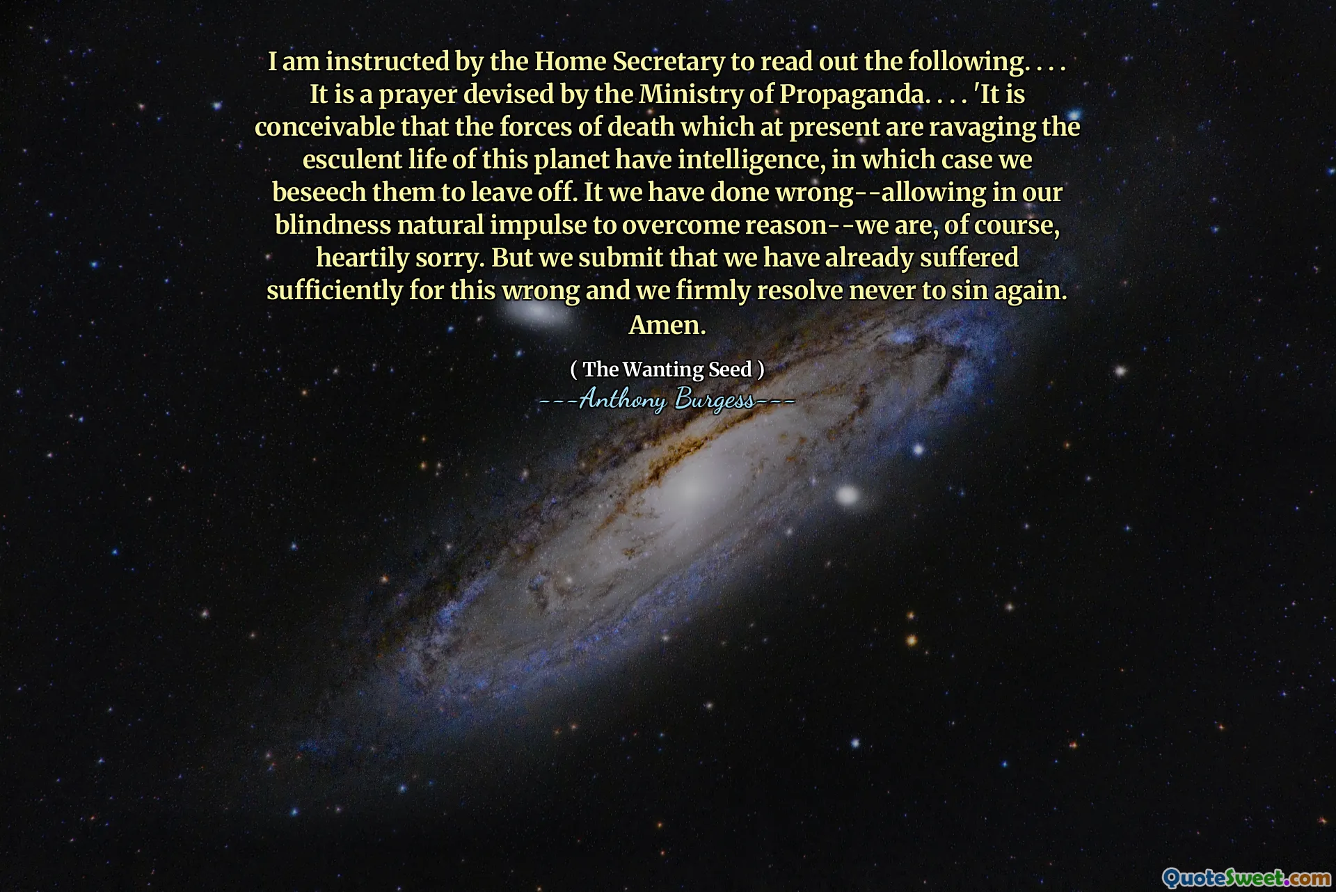 I am instructed by the Home Secretary to read out the following. . . . It is a prayer devised by the Ministry of Propaganda. . . . 'It is conceivable that the forces of death which at present are ravaging the esculent life of this planet have intelligence, in which case we beseech them to leave off. It we have done wrong--allowing in our blindness natural impulse to overcome reason--we are, of course, heartily sorry. But we submit that we have already suffered sufficiently for this wrong and we firmly resolve never to sin again. Amen.