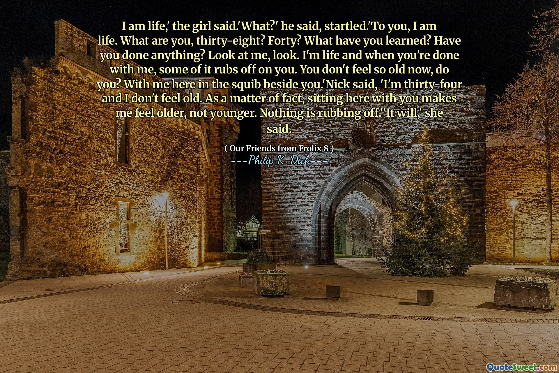 Jeg er livet, 'sa jenta.' Hva? ' Han sa, forskrekket. 'Du er livet. Hva er du, trettiåtte? Førti? Hva har du lært? Har du gjort noe? Se på meg, se. Jeg er livet, og når du er ferdig med meg, gnir noe av det på deg. Du føler deg ikke så gammel nå, gjør du? Med meg her i squib ved siden av deg. 'Nick sa:' Jeg er trettifire og føler meg ikke gammel. Faktisk, det å sitte her sammen med deg, får meg til å føle meg eldre, ikke yngre. Ingenting gnir av. '' Det vil, 'sa hun.
