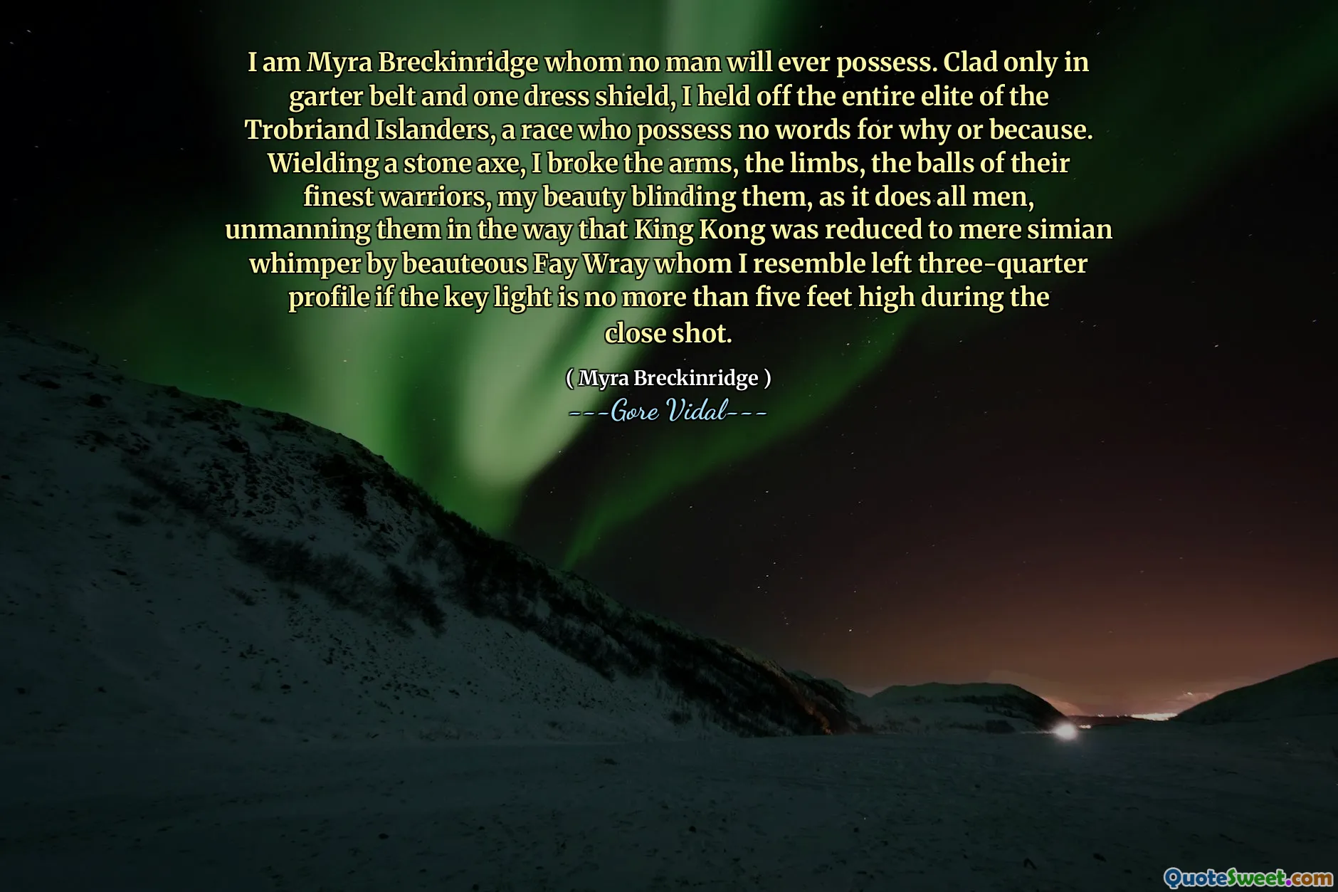 I am Myra Breckinridge whom no man will ever possess. Clad only in garter belt and one dress shield, I held off the entire elite of the Trobriand Islanders, a race who possess no words for why or because. Wielding a stone axe, I broke the arms, the limbs, the balls of their finest warriors, my beauty blinding them, as it does all men, unmanning them in the way that King Kong was reduced to mere simian whimper by beauteous Fay Wray whom I resemble left three-quarter profile if the key light is no more than five feet high during the close shot.