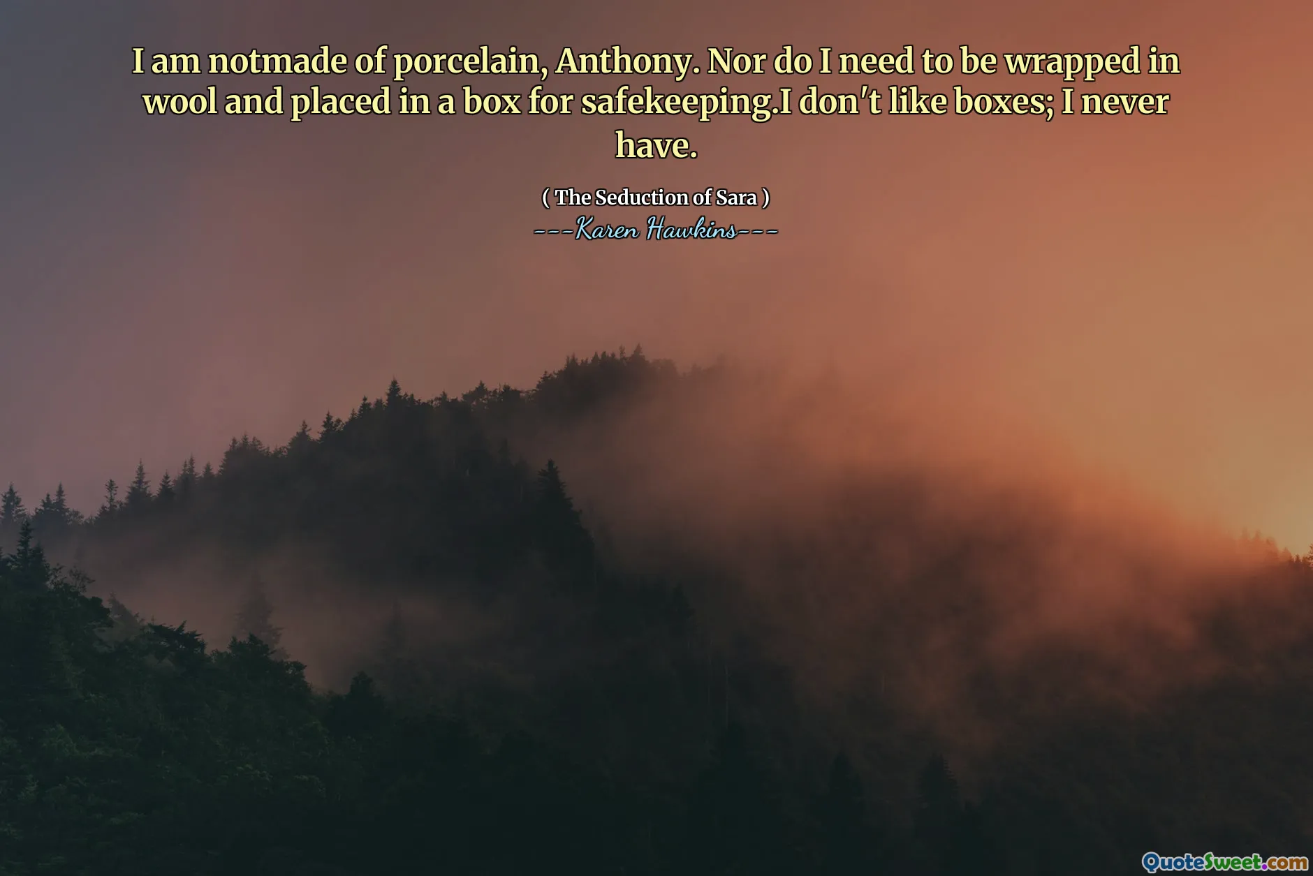 I am notmade of porcelain, Anthony. Nor do I need to be wrapped in wool and placed in a box for safekeeping.I don't like boxes; I never have.
