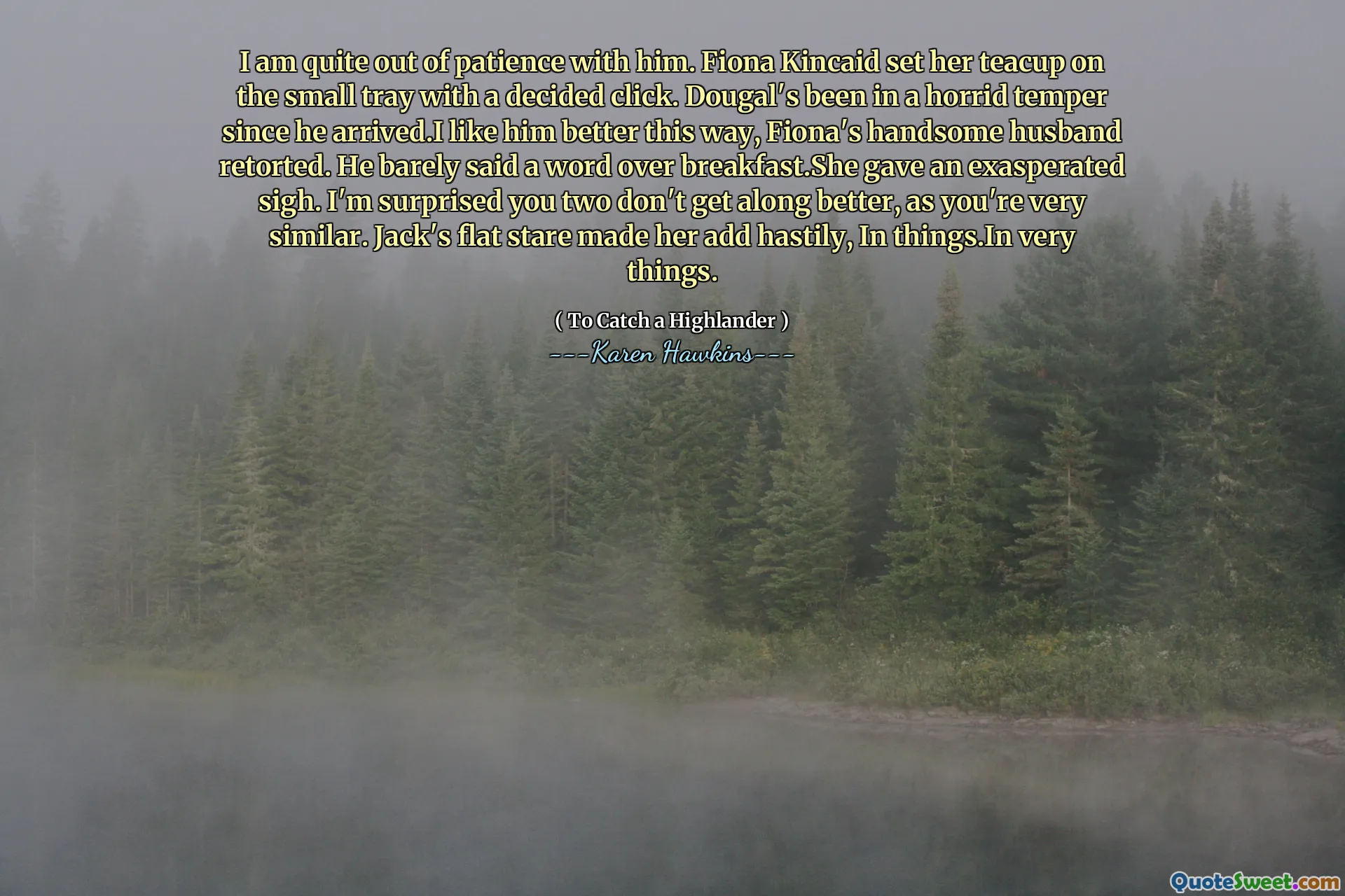 I am quite out of patience with him. Fiona Kincaid set her teacup on the small tray with a decided click. Dougal's been in a horrid temper since he arrived.I like him better this way, Fiona's handsome husband retorted. He barely said a word over breakfast.She gave an exasperated sigh. I'm surprised you two don't get along better, as you're very similar. Jack's flat stare made her add hastily, In things.In very things.