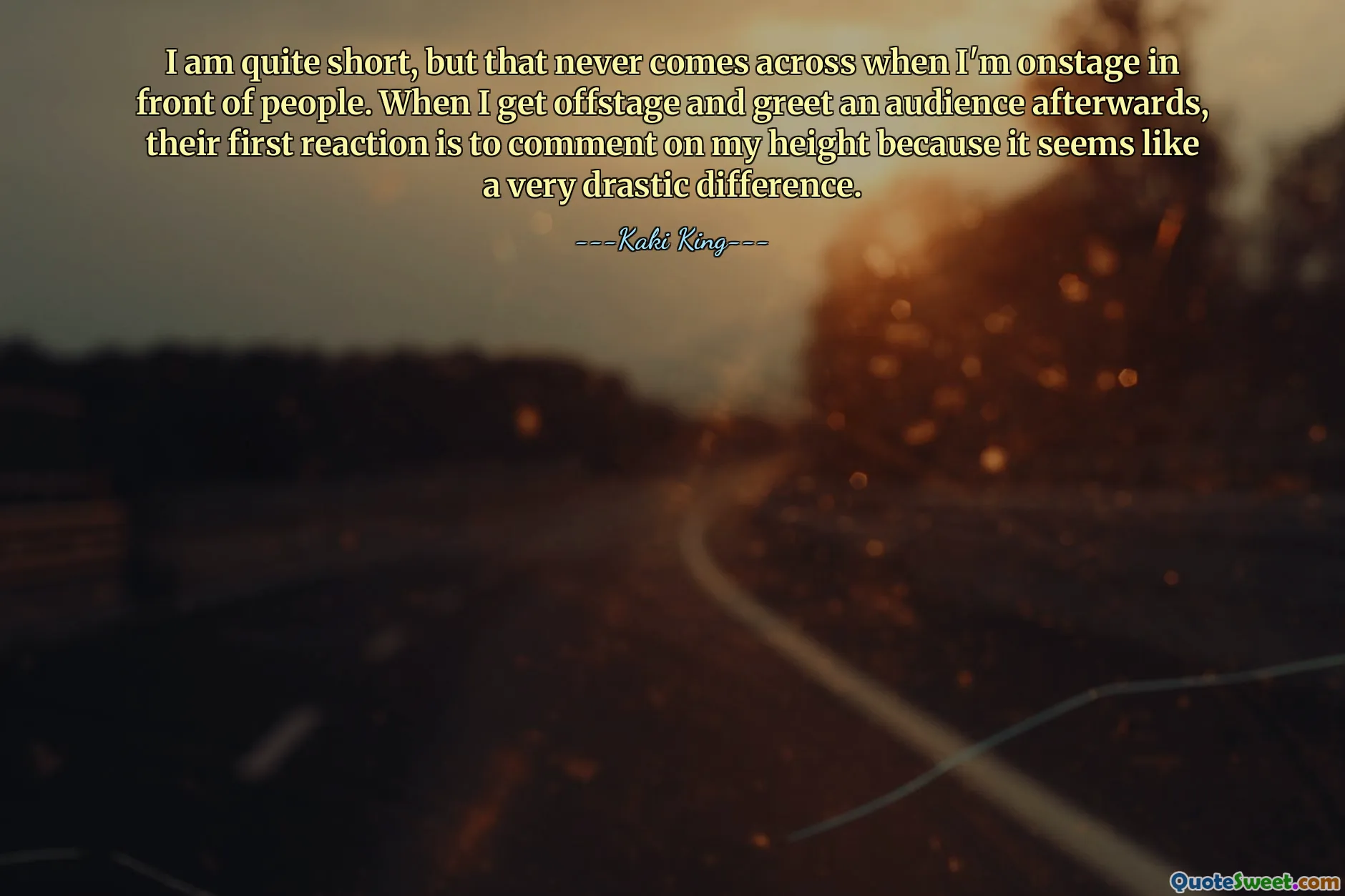 I am quite short, but that never comes across when I'm onstage in front of people. When I get offstage and greet an audience afterwards, their first reaction is to comment on my height because it seems like a very drastic difference.