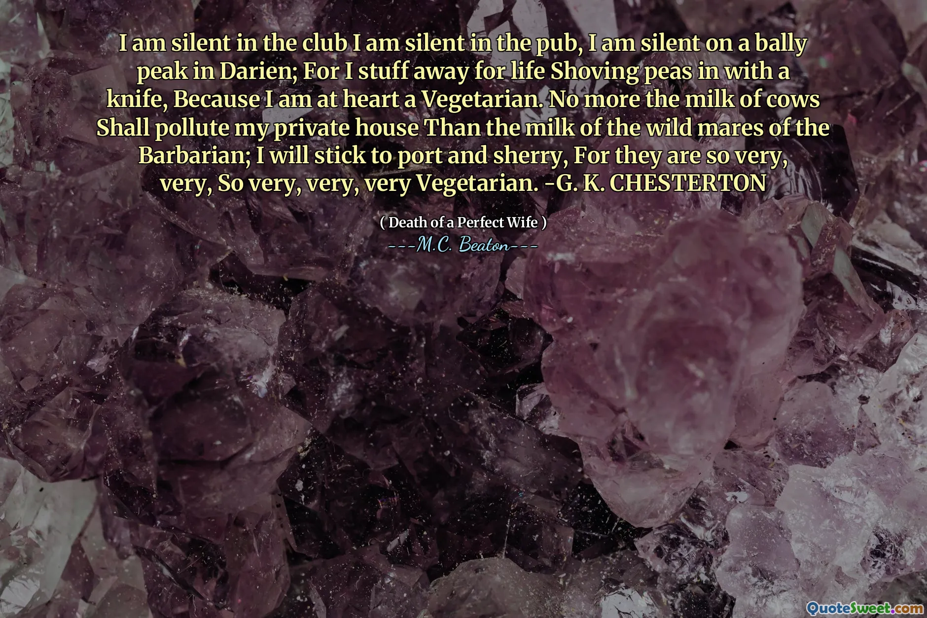 I am silent in the club I am silent in the pub, I am silent on a bally peak in Darien; For I stuff away for life Shoving peas in with a knife, Because I am at heart a Vegetarian. No more the milk of cows Shall pollute my private house Than the milk of the wild mares of the Barbarian; I will stick to port and sherry, For they are so very, very, So very, very, very Vegetarian. -G. K. CHESTERTON