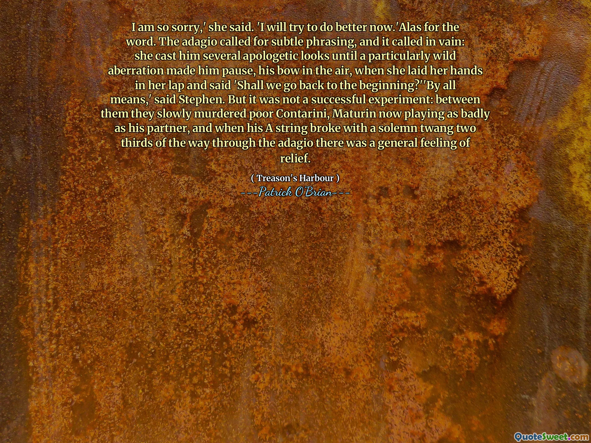 I am so sorry,' she said. 'I will try to do better now.'Alas for the word. The adagio called for subtle phrasing, and it called in vain: she cast him several apologetic looks until a particularly wild aberration made him pause, his bow in the air, when she laid her hands in her lap and said 'Shall we go back to the beginning?''By all means,' said Stephen. But it was not a successful experiment: between them they slowly murdered poor Contarini, Maturin now playing as badly as his partner, and when his A string broke with a solemn twang two thirds of the way through the adagio there was a general feeling of relief.