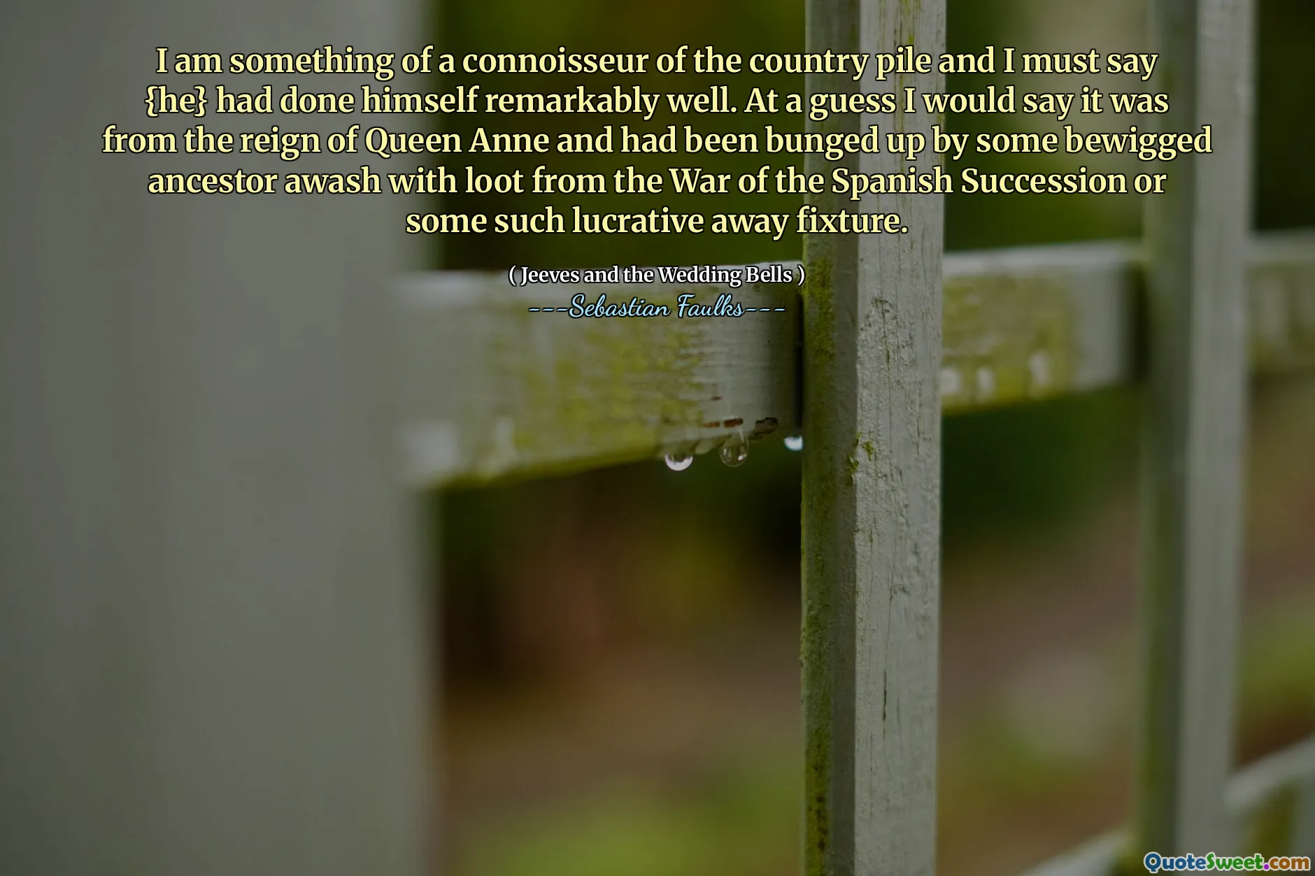I am something of a connoisseur of the country pile and I must say {he} had done himself remarkably well. At a guess I would say it was from the reign of Queen Anne and had been bunged up by some bewigged ancestor awash with loot from the War of the Spanish Succession or some such lucrative away fixture.