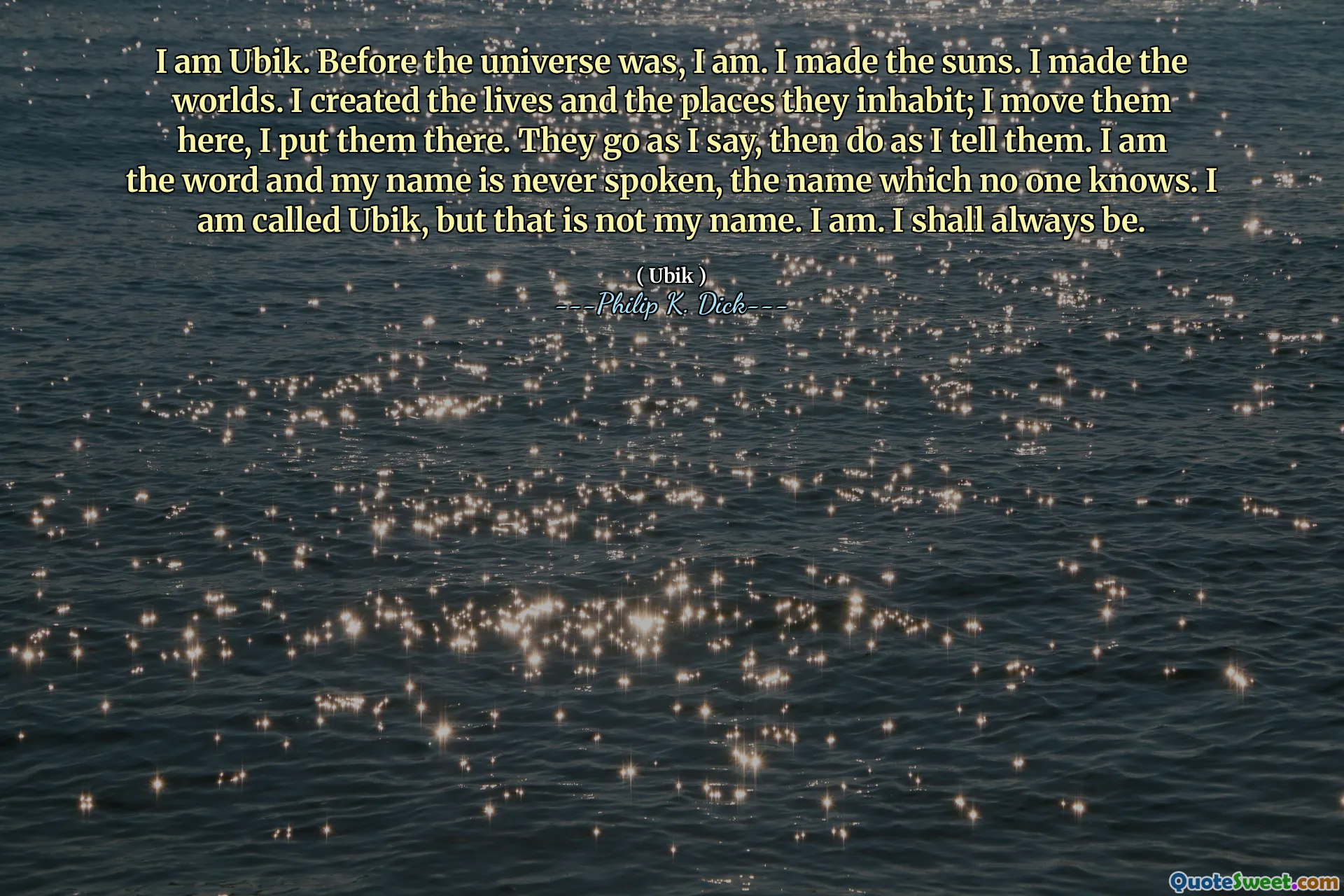 나는 UBIK입니다. 우주가되기 전에 나는 나는 태양을 만들었다. 나는 세상을 만들었다. 나는 그들이 살고있는 삶과 장소를 만들었습니다. 나는 그들을 여기로 옮기고 거기에 두었습니다. 그들은 내가 말한대로 간다, 내가 그들에게 말한대로한다. 나는 단어이고 내 이름은 결코 말하지 않습니다. 아무도 모르는 이름입니다. 나는 Ubik이지만 그것은 내 이름이 아닙니다. 그래요. 나는 항상 될 것이다.
