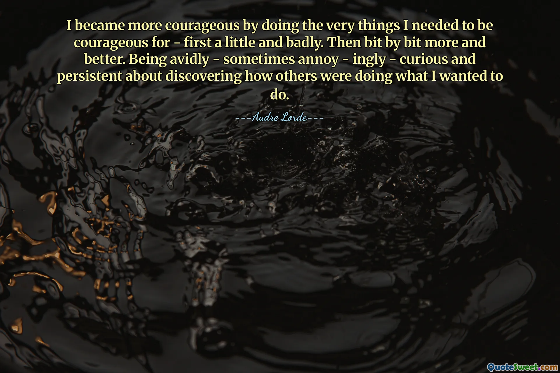 I became more courageous by doing the very things I needed to be courageous for - first a little and badly. Then bit by bit more and better. Being avidly - sometimes annoy - ingly - curious and persistent about discovering how others were doing what I wanted to do.