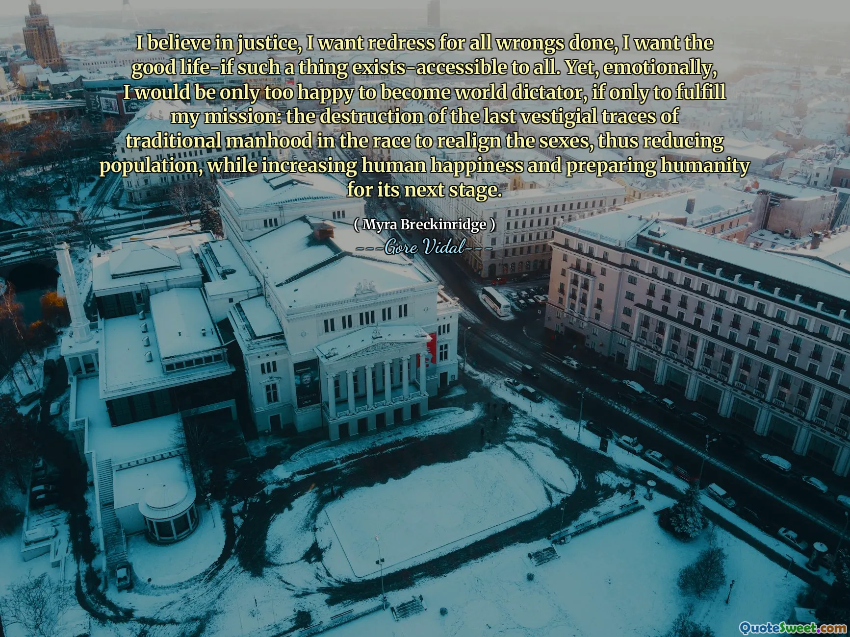 I believe in justice, I want redress for all wrongs done, I want the good life-if such a thing exists-accessible to all. Yet, emotionally, I would be only too happy to become world dictator, if only to fulfill my mission: the destruction of the last vestigial traces of traditional manhood in the race to realign the sexes, thus reducing population, while increasing human happiness and preparing humanity for its next stage.