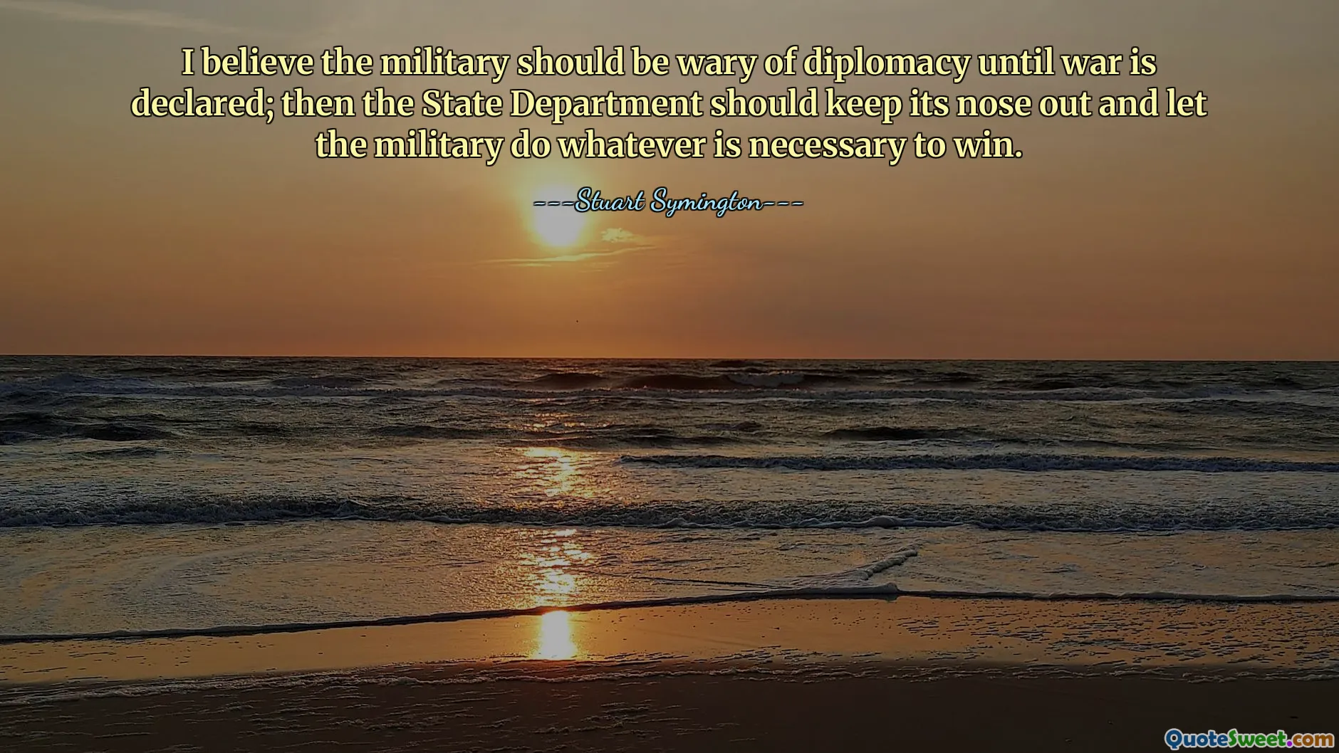 I believe the military should be wary of diplomacy until war is declared; then the State Department should keep its nose out and let the military do whatever is necessary to win.