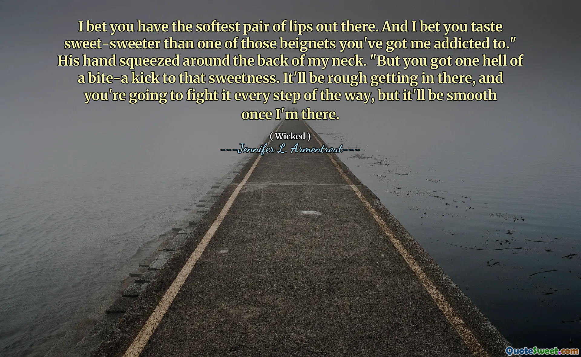 I bet you have the softest pair of lips out there. And I bet you taste sweet-sweeter than one of those beignets you've got me addicted to." His hand squeezed around the back of my neck. "But you got one hell of a bite-a kick to that sweetness. It'll be rough getting in there, and you're going to fight it every step of the way, but it'll be smooth once I'm there.