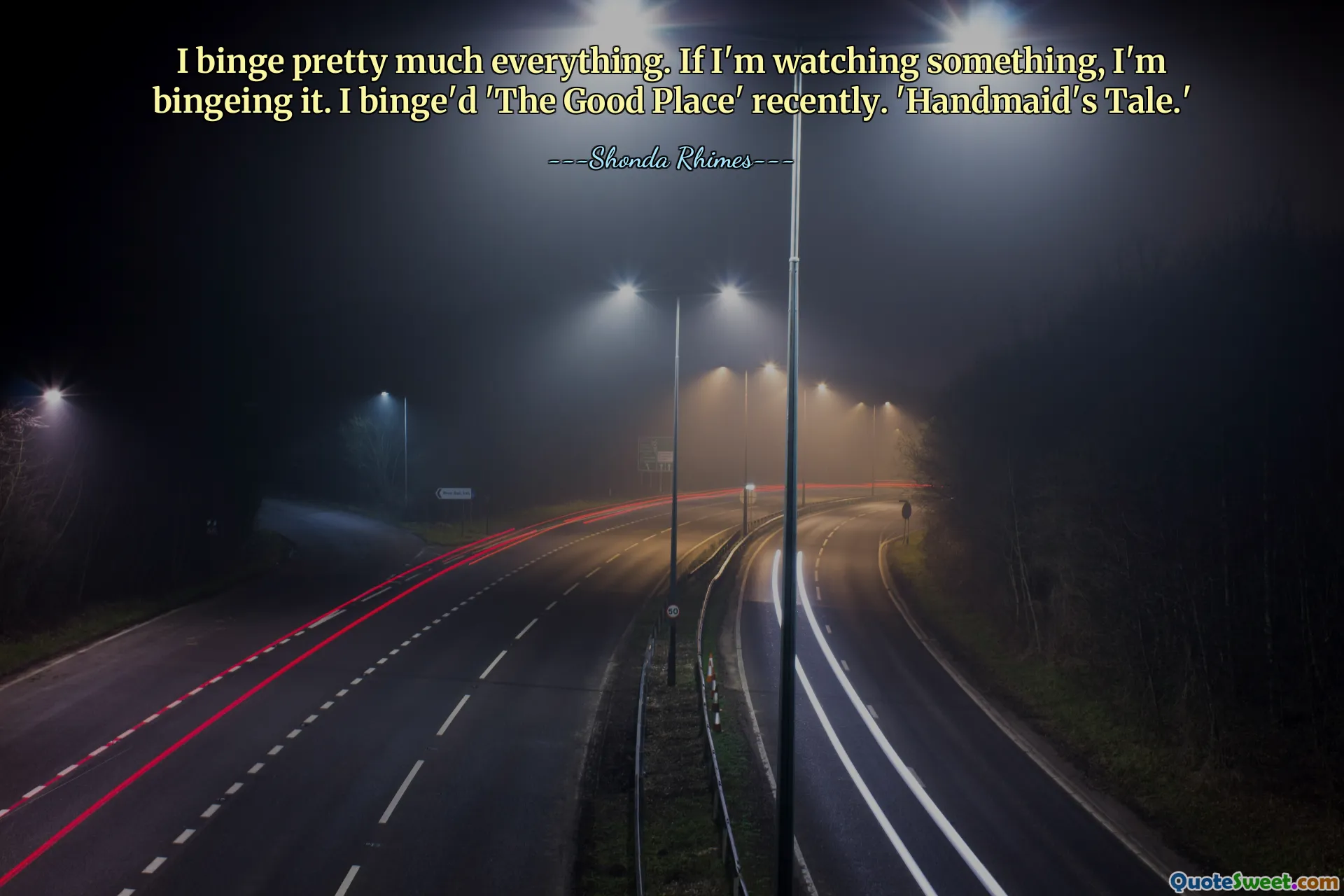 I binge pretty much everything. If I'm watching something, I'm bingeing it. I binge'd 'The Good Place' recently. 'Handmaid's Tale.'