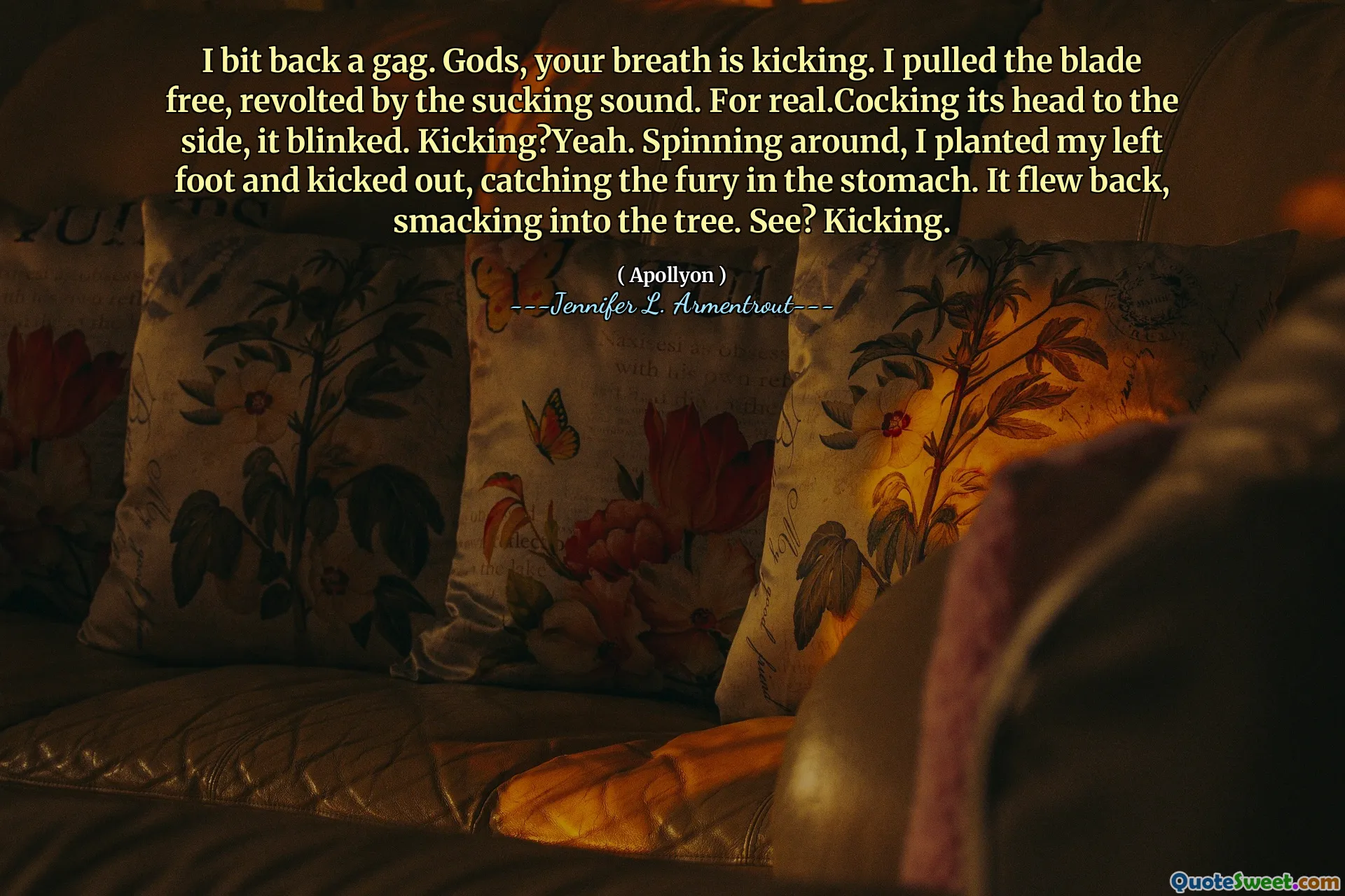 I bit back a gag. Gods, your breath is kicking. I pulled the blade free, revolted by the sucking sound. For real.Cocking its head to the side, it blinked. Kicking?Yeah. Spinning around, I planted my left foot and kicked out, catching the fury in the stomach. It flew back, smacking into the tree. See? Kicking.