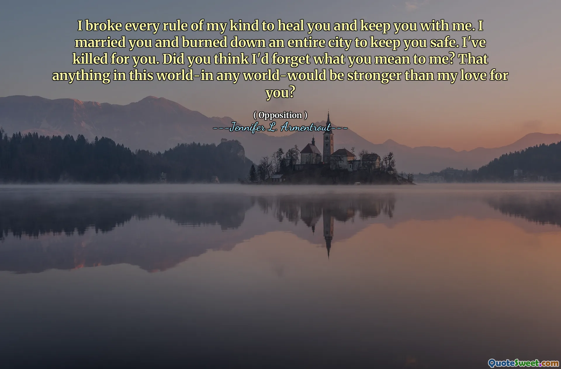 I broke every rule of my kind to heal you and keep you with me. I married you and burned down an entire city to keep you safe. I've killed for you. Did you think I'd forget what you mean to me? That anything in this world-in any world-would be stronger than my love for you?