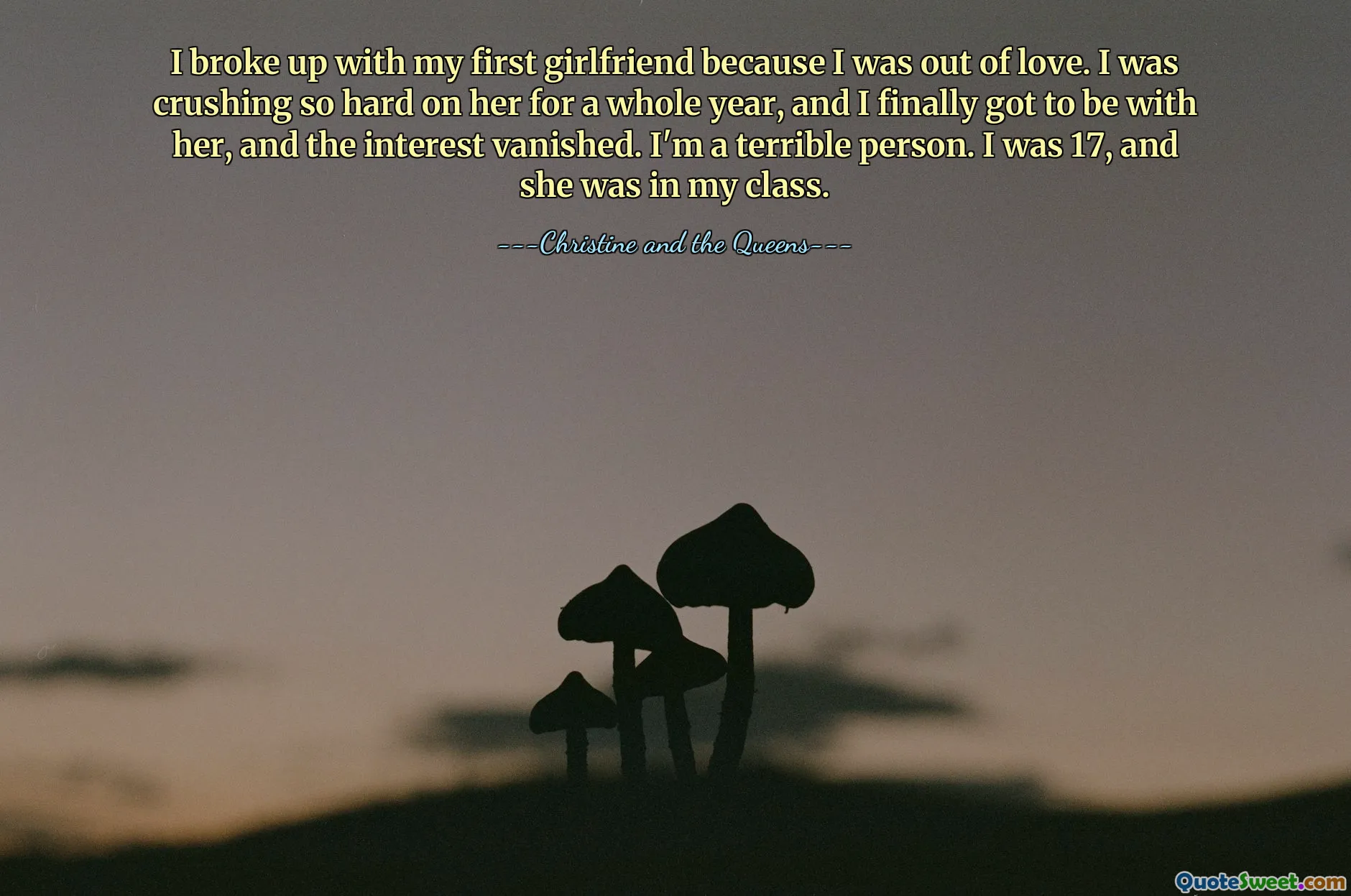 I broke up with my first girlfriend because I was out of love. I was crushing so hard on her for a whole year, and I finally got to be with her, and the interest vanished. I'm a terrible person. I was 17, and she was in my class.