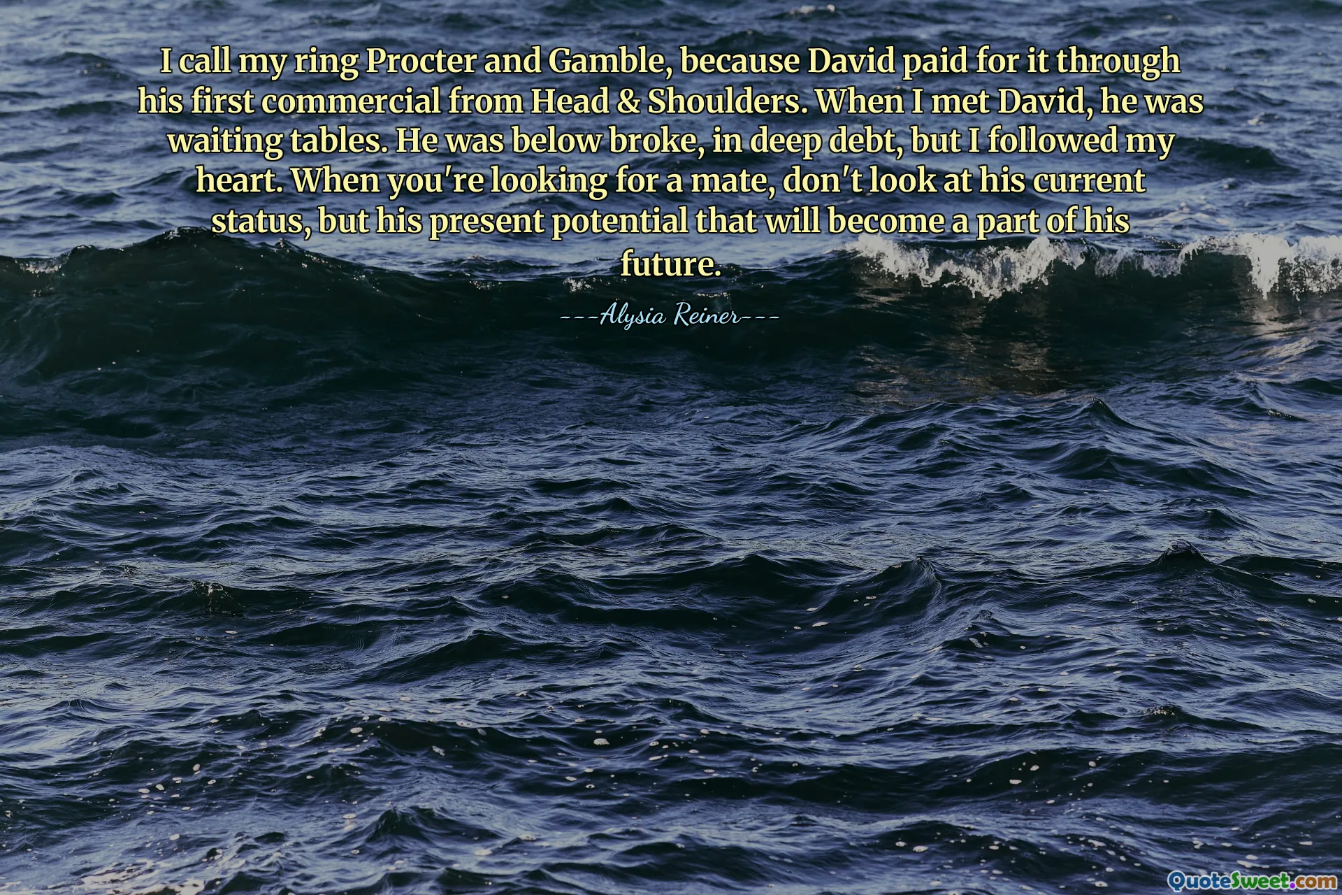 I call my ring Procter and Gamble, because David paid for it through his first commercial from Head & Shoulders. When I met David, he was waiting tables. He was below broke, in deep debt, but I followed my heart. When you're looking for a mate, don't look at his current status, but his present potential that will become a part of his future.