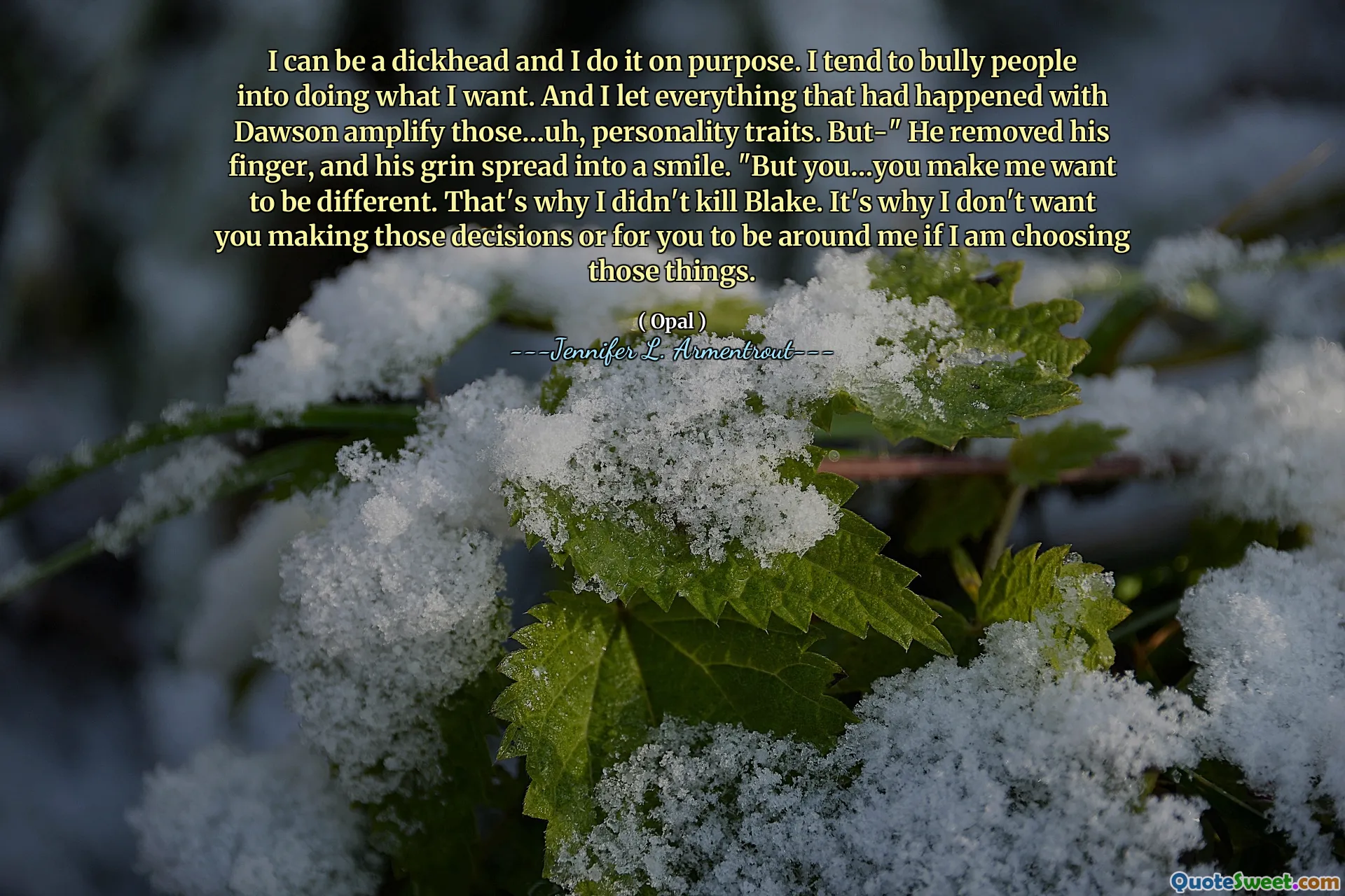 I can be a dickhead and I do it on purpose. I tend to bully people into doing what I want. And I let everything that had happened with Dawson amplify those…uh, personality traits. But-" He removed his finger, and his grin spread into a smile. "But you…you make me want to be different. That's why I didn't kill Blake. It's why I don't want you making those decisions or for you to be around me if I am choosing those things.