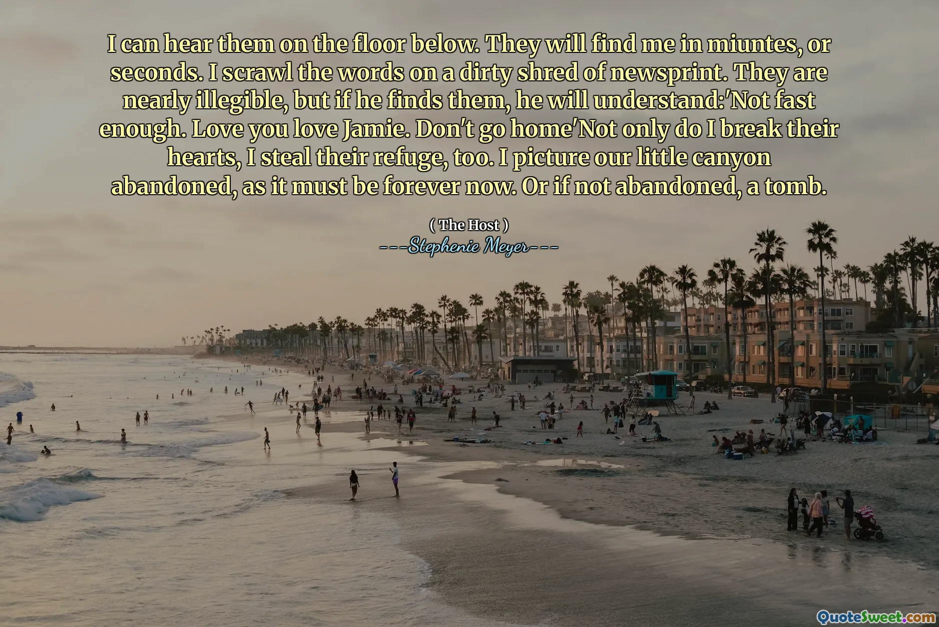 I can hear them on the floor below. They will find me in miuntes, or seconds. I scrawl the words on a dirty shred of newsprint. They are nearly illegible, but if he finds them, he will understand:'Not fast enough. Love you love Jamie. Don't go home'Not only do I break their hearts, I steal their refuge, too. I picture our little canyon abandoned, as it must be forever now. Or if not abandoned, a tomb.