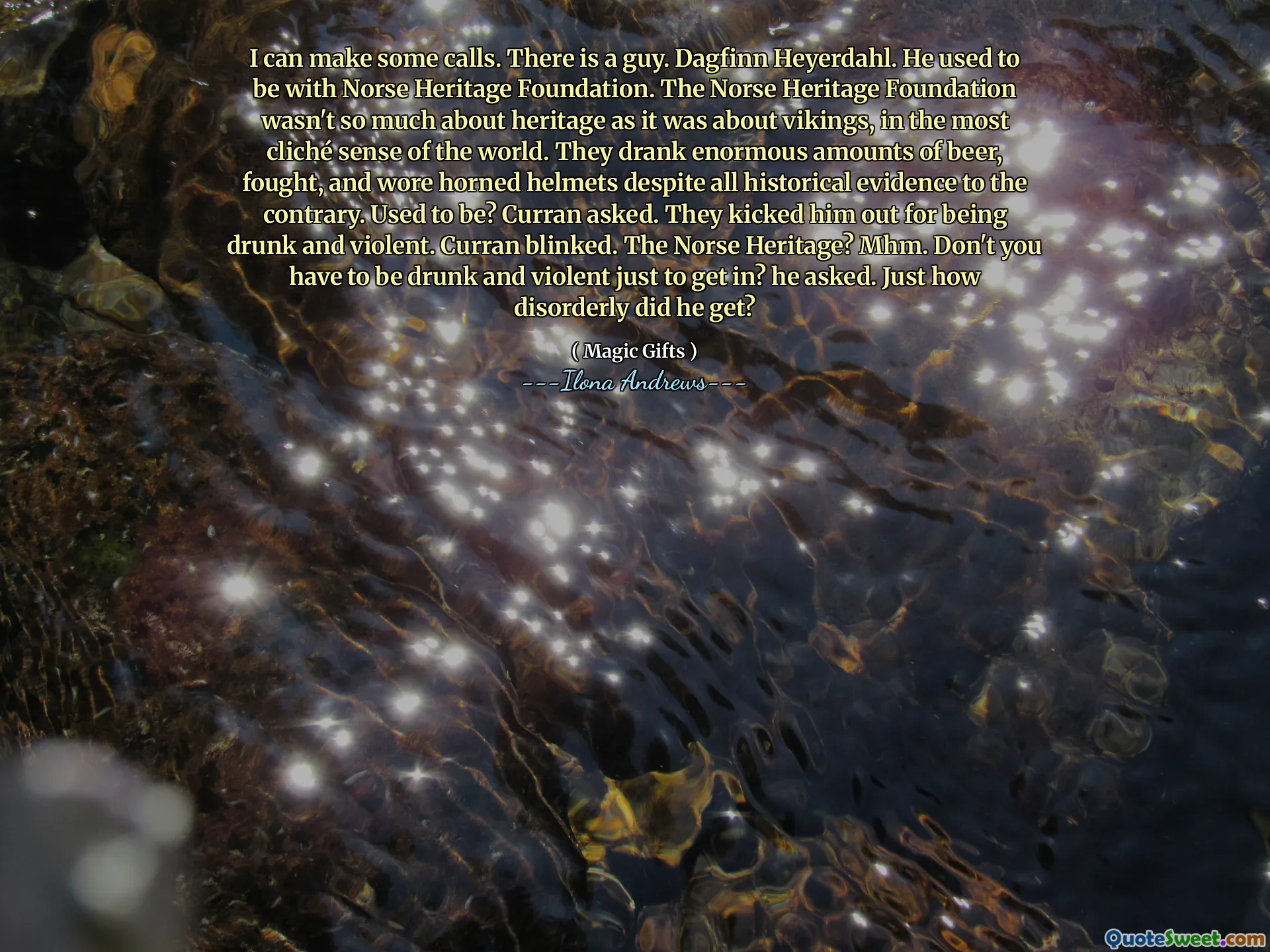 I can make some calls. There is a guy. Dagfinn Heyerdahl. He used to be with Norse Heritage Foundation. The Norse Heritage Foundation wasn't so much about heritage as it was about vikings, in the most cliché sense of the world. They drank enormous amounts of beer, fought, and wore horned helmets despite all historical evidence to the contrary. Used to be? Curran asked. They kicked him out for being drunk and violent. Curran blinked. The Norse Heritage? Mhm. Don't you have to be drunk and violent just to get in? he asked. Just how disorderly did he get?