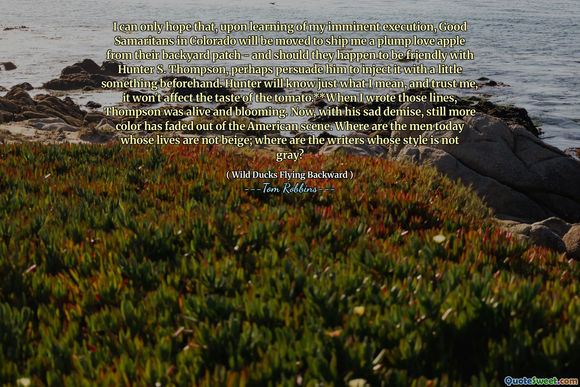 Mogę tylko mieć nadzieję, że po naukcie mojej zbliżającej się egzekucji dobrzy Samarytanie w Kolorado zostaną przeniesione, aby wysłać mi pulchne jabłko z ich łatki na podwórku - i jeśli są przyjaźni z Hunterem S. Thompsonem, być może przekonaj go, aby wstrzykiwał go wcześniej. Hunter będzie wiedział, co mam na myśli, i zaufaj mi, nie wpłynie to na smak pomidora. ** Kiedy napisałem te linie, Thompson żył i kwitł. Teraz, ze swoją smutną śmiercią, jeszcze więcej koloru zniknęło ze sceny amerykańskiej. Gdzie są dziś ludzie, których życie nie są beżowe; Gdzie są pisarze, których styl nie jest szary?