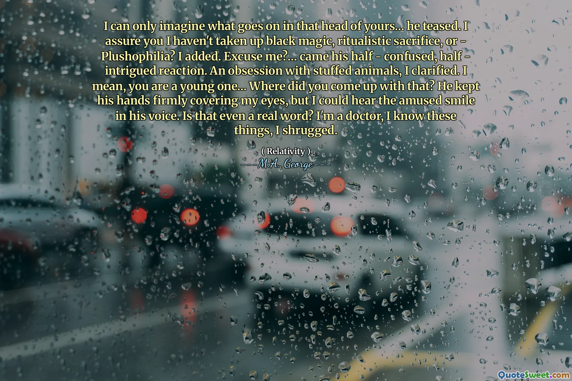 I can only imagine what goes on in that head of yours… he teased. I assure you I haven't taken up black magic, ritualistic sacrifice, or - Plushophilia? I added. Excuse me?… came his half - confused, half - intrigued reaction. An obsession with stuffed animals, I clarified. I mean, you are a young one… Where did you come up with that? He kept his hands firmly covering my eyes, but I could hear the amused smile in his voice. Is that even a real word? I'm a doctor, I know these things, I shrugged.