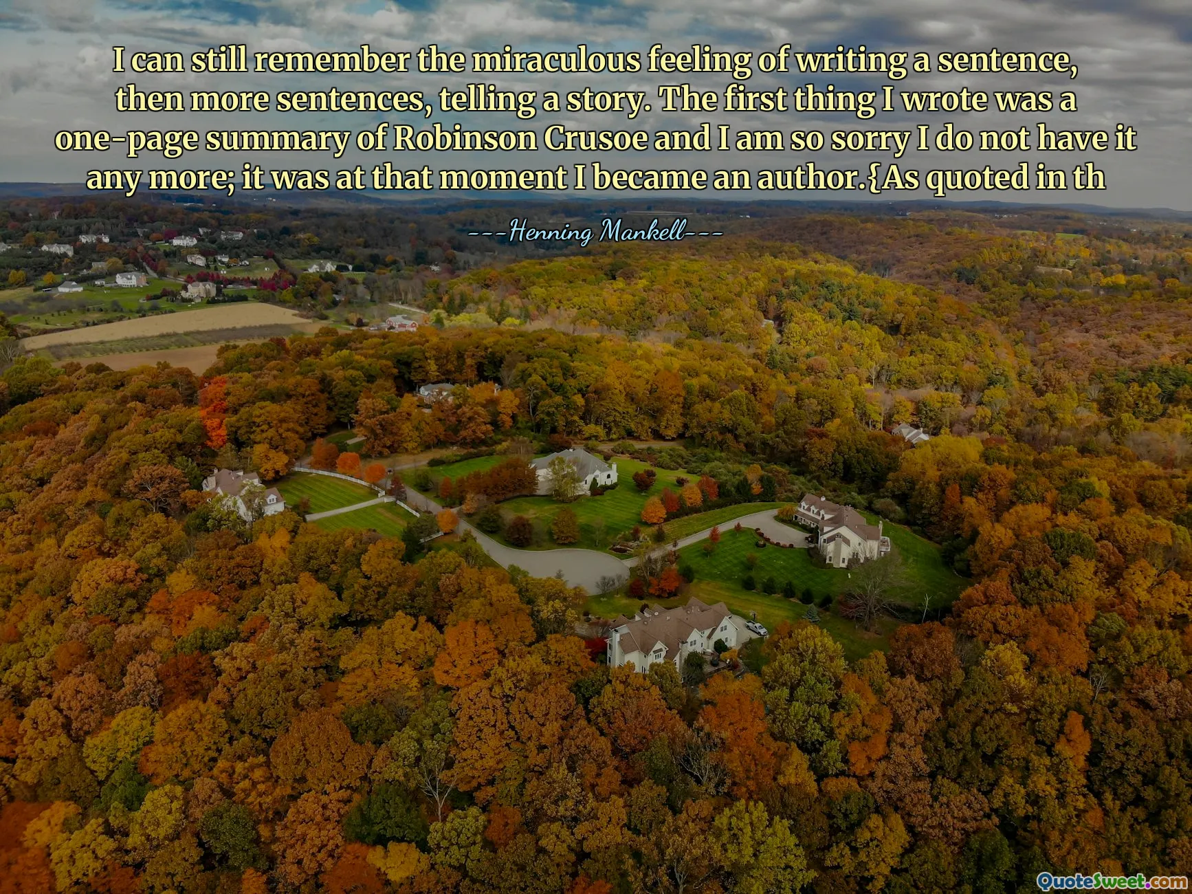 I can still remember the miraculous feeling of writing a sentence, then more sentences, telling a story. The first thing I wrote was a one-page summary of Robinson Crusoe and I am so sorry I do not have it any more; it was at that moment I became an author.{As quoted in th