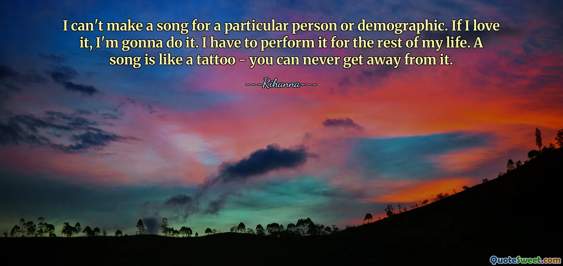 I can't make a song for a particular person or demographic. If I love it, I'm gonna do it. I have to perform it for the rest of my life. A song is like a tattoo - you can never get away from it.