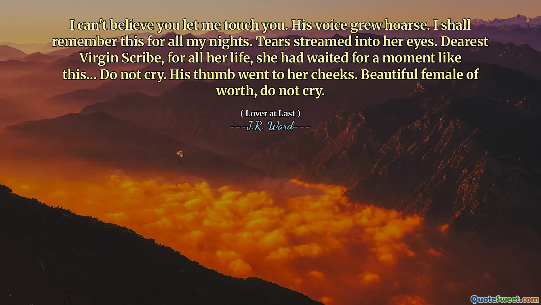 I can't believe you let me touch you. His voice grew hoarse. I shall remember this for all my nights. Tears streamed into her eyes. Dearest Virgin Scribe, for all her life, she had waited for a moment like this… Do not cry. His thumb went to her cheeks. Beautiful female of worth, do not cry.