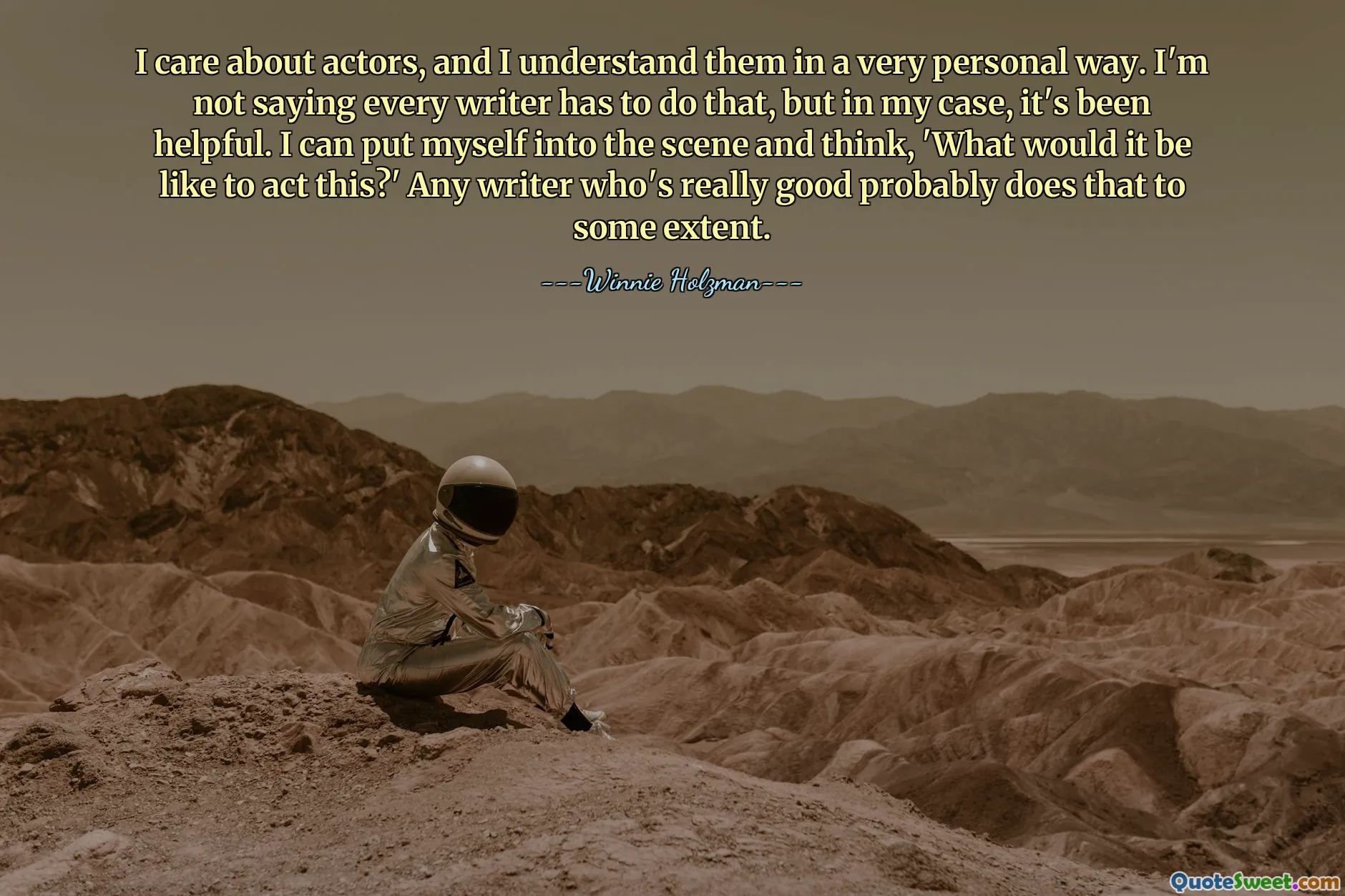I care about actors, and I understand them in a very personal way. I'm not saying every writer has to do that, but in my case, it's been helpful. I can put myself into the scene and think, 'What would it be like to act this?' Any writer who's really good probably does that to some extent.