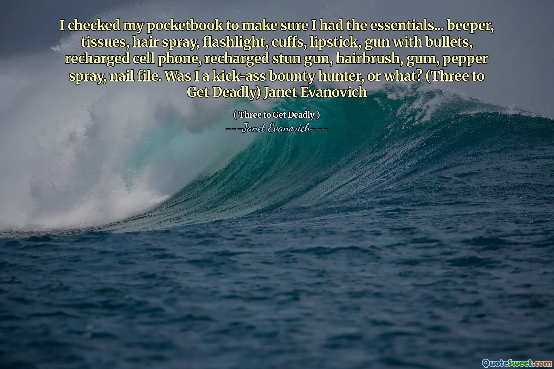 I checked my pocketbook to make sure I had the essentials... beeper, tissues, hair spray, flashlight, cuffs, lipstick, gun with bullets, recharged cell phone, recharged stun gun, hairbrush, gum, pepper spray, nail file. Was I a kick-ass bounty hunter, or what? (Three to Get Deadly) Janet Evanovich
