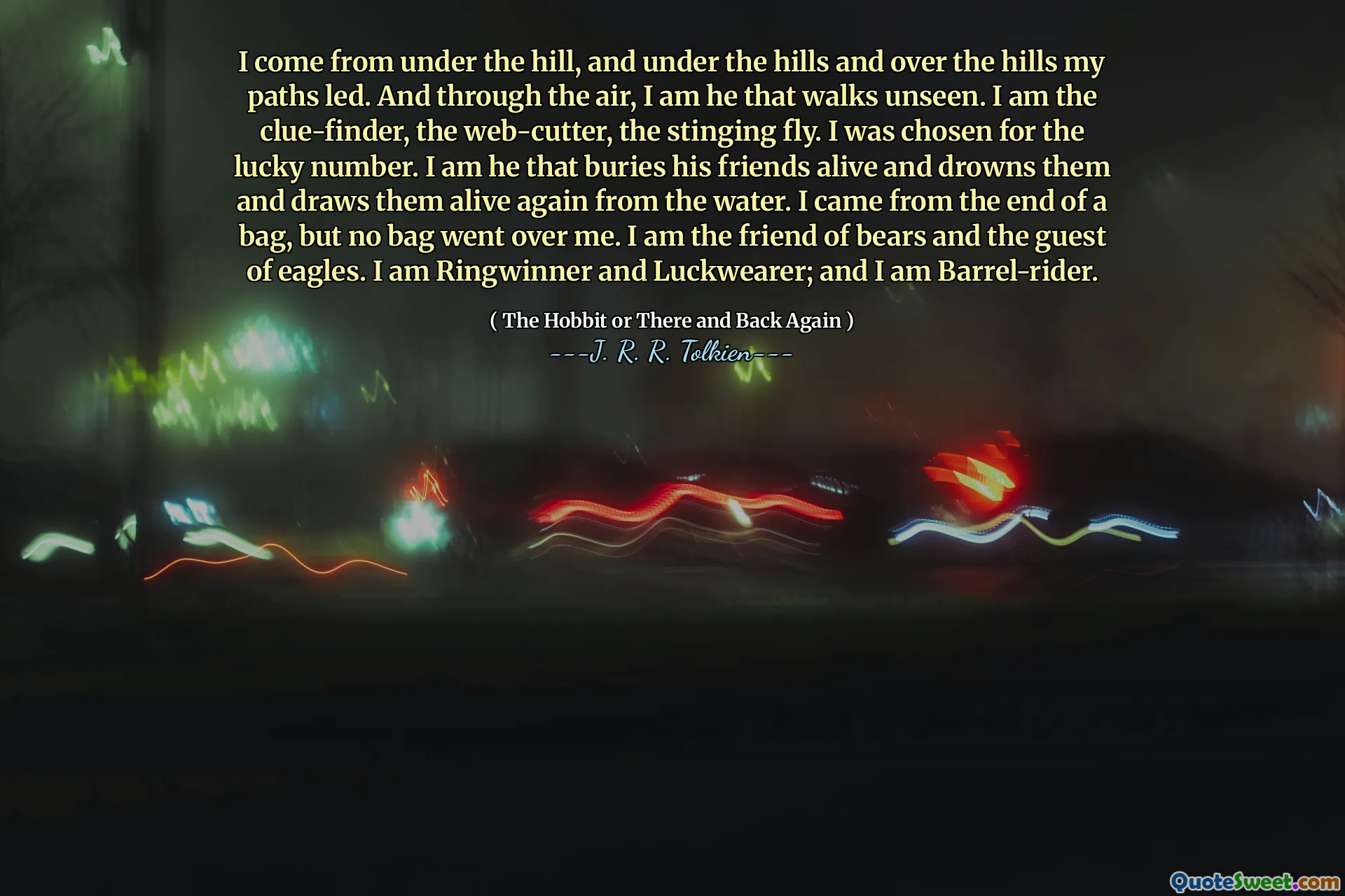 I come from under the hill, and under the hills and over the hills my paths led. And through the air, I am he that walks unseen. I am the clue-finder, the web-cutter, the stinging fly. I was chosen for the lucky number. I am he that buries his friends alive and drowns them and draws them alive again from the water. I came from the end of a bag, but no bag went over me. I am the friend of bears and the guest of eagles. I am Ringwinner and Luckwearer; and I am Barrel-rider.