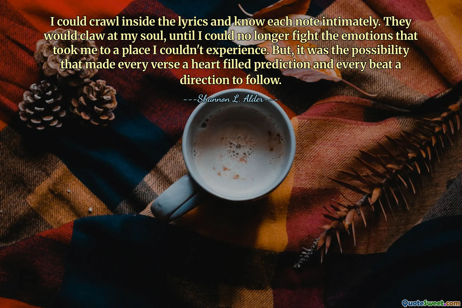 I could crawl inside the lyrics and know each note intimately. They would claw at my soul, until I could no longer fight the emotions that took me to a place I couldn't experience. But, it was the possibility that made every verse a heart filled prediction and every beat a direction to follow.
