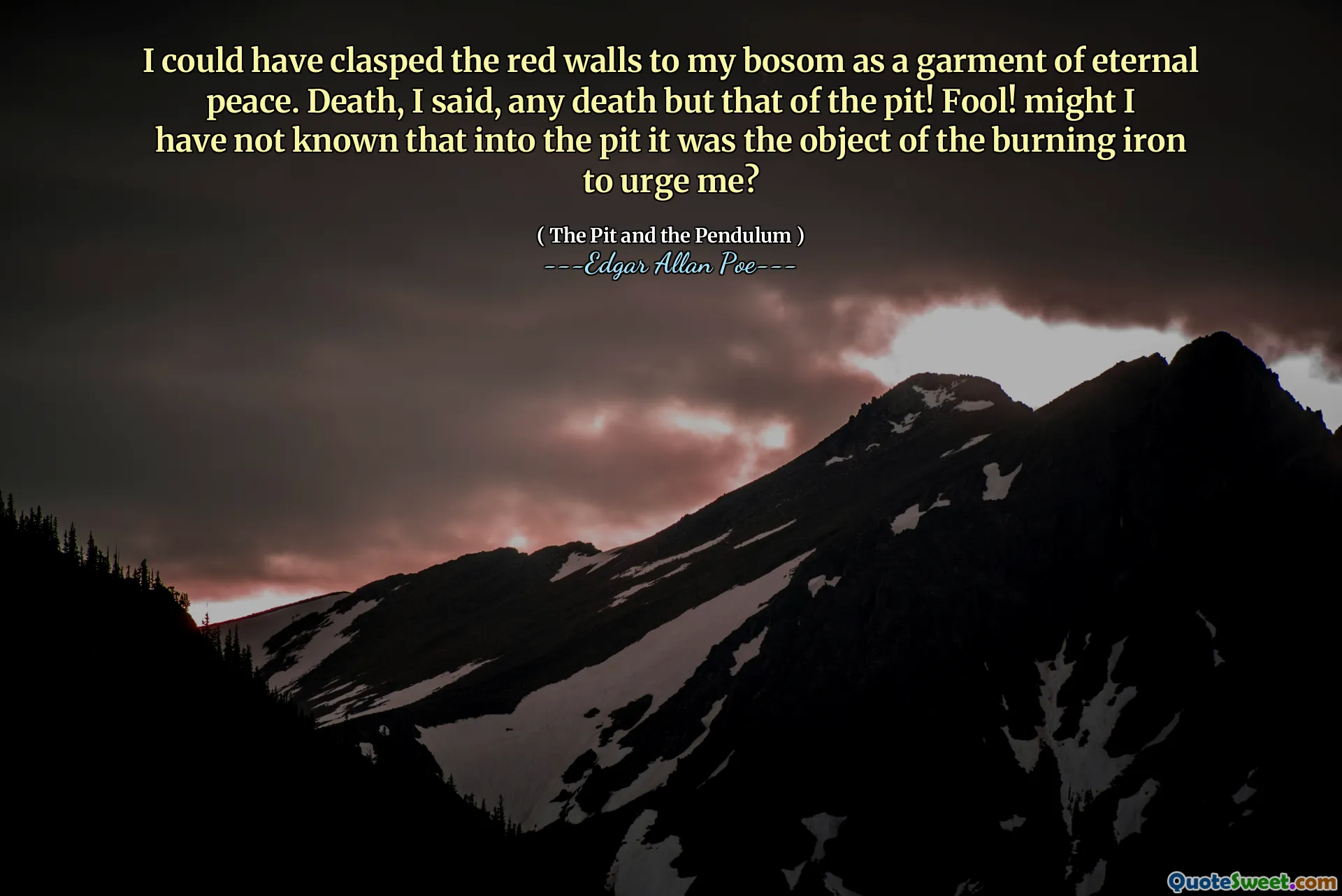 I could have clasped the red walls to my bosom as a garment of eternal peace. Death, I said, any death but that of the pit! Fool! might I have not known that into the pit it was the object of the burning iron to urge me?