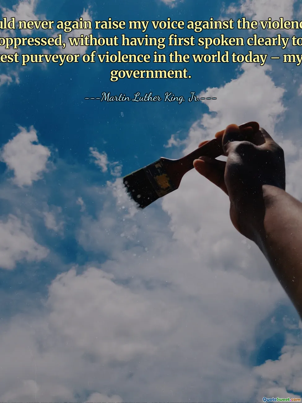 I could never again raise my voice against the violence of the oppressed, without having first spoken clearly to the greatest purveyor of violence in the world today – my own government.