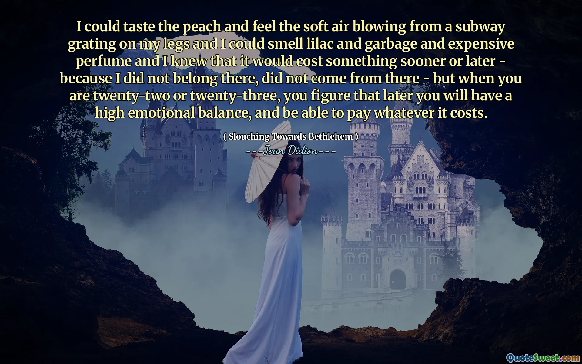 Eu poderia provar o pêssego e sentir o ar macio soprando de um metrô ralando nas minhas pernas e pude cheirar lilás e lixo e perfume caro e sabia que isso custaria algo mais cedo ou mais tarde - porque eu não pertenci a lá, não veio dali - mas quando você tem vinte e dois ou vinte três três, você imagina que mais tarde você terá um alto equilíbrio emocional e os custos.